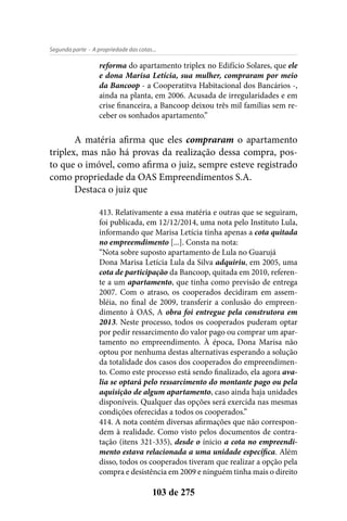 - A propriedade das cotas...Segunda parte
103 de 275
reforma do apartamento triplex no Edifício Solares, que ele
e dona Marisa Letícia, sua mulher, compraram por meio
da Bancoop - a Cooperatitva Habitacional dos Bancários -,
ainda na planta, em 2006. Acusada de irregularidades e em
crise financeira, a Bancoop deixou três mil famílias sem re-
ceber os sonhados apartamento.”
A matéria afirma que eles compraram o apartamento
triplex, mas não há provas da realização dessa compra, pos-
to que o imóvel, como afirma o juiz, sempre esteve registrado
como propriedade da OAS Empreendimentos S.A.
Destaca o juiz que
413. Relativamente a essa matéria e outras que se seguiram,
foi publicada, em 12/12/2014, uma nota pelo Instituto Lula,
informando que Marisa Letícia tinha apenas a cota quitada
no empreemdimento [...]. Consta na nota:
“Nota sobre suposto apartamento de Lula no Guarujá
Dona Marisa Letícia Lula da Silva adquiriu, em 2005, uma
cota de participação da Bancoop, quitada em 2010, referen-
te a um apartamento, que tinha como previsão de entrega
2007. Com o atraso, os cooperados decidiram em assem-
bléia, no final de 2009, transferir a conlusão do empreen-
dimento à OAS, A obra foi entregue pela construtora em
2013. Neste processo, todos os cooperados puderam optar
por pedir ressarcimento do valor pago ou comprar um apar-
tamento no empreendimento. À época, Dona Marisa não
optou por nenhuma destas alternativas esperando a solução
da totalidade dos casos dos cooperados do empreendimen-
to. Como este processo está sendo finalizado, ela agora ava-
lia se optará pelo ressarcimento do montante pago ou pela
aquisição de algum apartamento, caso ainda haja unidades
disponíveis. Qualquer das opções será exercida nas mesmas
condições oferecidas a todos os cooperados.”
414. A nota contém diversas afirmações que não correspon-
dem à realidade. Como visto pelos documentos de contra-
tação (itens 321-335), desde o ínicio a cota no empreendi-
mento estava relacionada a uma unidade específica. Além
disso, todos os cooperados tiveram que realizar a opção pela
compra e desistência em 2009 e ninguém tinha mais o direito
 
