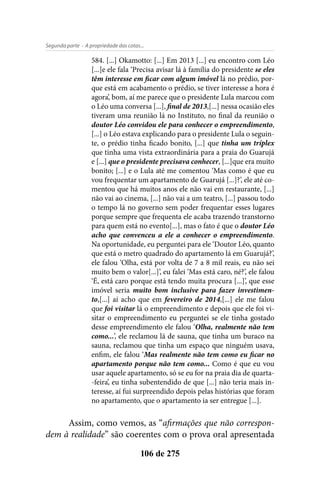 - A propriedade das cotas...Segunda parte
106 de 275
584. [...] Okamotto: [...] Em 2013 [...] eu encontro com Léo
[...]e ele fala ‘Precisa avisar lá à família do presidente se eles
têm interesse em ficar com algum imóvel lá no prédio, por-
que está em acabamento o prédio, se tiver interesse a hora é
agora’, bom, aí me parece que o presidente Lula marcou com
o Léo uma conversa [...], final de 2013,[...] nessa ocasião eles
tiveram uma reunião lá no Instituto, no final da reunião o
doutor Léo convidou ele para conhecer o empreendimento,
[...] o Léo estava explicando para o presidente Lula o seguin-
te, o prédio tinha ficado bonito, [...] que tinha um tríplex
que tinha uma vista extraordinária para a praia do Guarujá
e [...] que o presidente precisava conhecer, [...]que era muito
bonito; [...] e o Lula até me comentou ‘Mas como é que eu
vou frequentar um apartamento de Guarujá [...]?’, ele até co-
mentou que há muitos anos ele não vai em restaurante, [...]
não vai ao cinema, [...] não vai a um teatro, [...] passou todo
o tempo lá no governo sem poder frequentar esses lugares
porque sempre que frequenta ele acaba trazendo transtorno
para quem está no evento[...], mas o fato é que o doutor Léo
acho que convenceu a ele a conhecer o empreendimento.
Na oportunidade, eu perguntei para ele ‘Doutor Léo, quanto
que está o metro quadrado do apartamento lá em Guarujá?’,
ele falou ‘Olha, está por volta de 7 a 8 mil reais, eu não sei
muito bem o valor[...]’, eu falei ‘Mas está caro, né?’, ele falou
‘É, está caro porque está tendo muita procura [...]’, que esse
imóvel seria muito bom inclusive para fazer investimen-
to,[...] aí acho que em fevereiro de 2014,[...] ele me falou
que foi visitar lá o empreendimento e depois que ele foi vi-
sitar o empreendimento eu perguntei se ele tinha gostado
desse empreendimento ele falou ‘Olha, realmente não tem
como...’, ele reclamou lá de sauna, que tinha um buraco na
sauna, reclamou que tinha um espaço que ninguém usava,
enfim, ele falou ‘Mas realmente não tem como eu ficar no
apartamento porque não tem como... Como é que eu vou
usar aquele apartamento, só se eu for na praia dia de quarta-
-feira’, eu tinha subentendido de que [...] não teria mais in-
teresse, aí fui surpreendido depois pelas histórias que foram
no apartamento, que o apartamento ia ser entregue [...].
Assim, como vemos, as “afirmações que não correspon-
dem à realidade” são coerentes com o prova oral apresentada
 