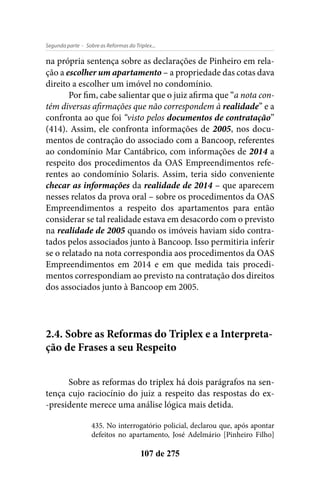- Sobre as Reformas do Triplex...Segunda parte
107 de 275
na própria sentença sobre as declarações de Pinheiro em rela-
ção a escolher um apartamento – a propriedade das cotas dava
direito a escolher um imóvel no condomínio.
Por fim, cabe salientar que o juiz afirma que “a nota con-
tém diversas afirmações que não correspondem à realidade” e a
confronta ao que foi “visto pelos documentos de contratação”
(414). Assim, ele confronta informações de 2005, nos docu-
mentos de contração do associado com a Bancoop, referentes
ao condomínio Mar Cantábrico, com informações de 2014 a
respeito dos procedimentos da OAS Empreendimentos refe-
rentes ao condomínio Solaris. Assim, teria sido conveniente
checar as informações da realidade de 2014 – que aparecem
nesses relatos da prova oral – sobre os procedimentos da OAS
Empreendimentos a respeito dos apartamentos para então
considerar se tal realidade estava em desacordo com o previsto
na realidade de 2005 quando os imóveis haviam sido contra-
tados pelos associados junto à Bancoop. Isso permitiria inferir
se o relatado na nota correspondia aos procedimentos da OAS
Empreendimentos em 2014 e em que medida tais procedi-
mentos correspondiam ao previsto na contratação dos direitos
dos associados junto à Bancoop em 2005.
2.4. Sobre as Reformas do Triplex e a Interpreta-
ção de Frases a seu Respeito
Sobre as reformas do triplex há dois parágrafos na sen-
tença cujo raciocínio do juiz a respeito das respostas do ex-
-presidente merece uma análise lógica mais detida.
435. No interrogatório policial, declarou que, após apontar
defeitos no apartamento, José Adelmário [Pinheiro Filho]
 