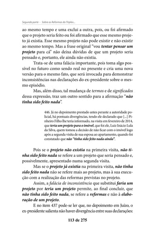 - Sobre as Reformas do Triplex...Segunda parte
113 de 275
ao mesmo tempo e uma exclui a outra, pois, ou foi afirmado
que o projeto seria feito ou foi afirmado que esse mesmo proje-
to já existia. Esse mesmo projeto não pode existir e não existir
ao mesmo tempo. Mas a frase original “vou tentar pensar um
projeto para cá” não deixa dúvidas de que um projeto seria
pensado e, portanto, ele ainda não existia.
Trata-se de uma falácia importante, pois toma algo pos-
sível no futuro como sendo real no presente e cria uma nova
versão para o mesmo fato, que será invocada para demonstrar
inconsistências nas declarações do ex-presidente sobre o mes-
mo episódio.
Mas, além disso, tal mudança de termos e de significados
dessa expressão, traz um outro sentido para a afirmação “não
tinha sido feito nada”.
446. Já no depoimento prestado antes perante a autoridade po-
licial, há pontuais divergências, tendo ele declarado que [...] Pi-
nheiro Filho lhe teria informado, na visita em fevereiro de 2014,
que teriaumprojetoparaoimóvel, que foi ele, Luiz Inácio Lula
da Silva, quem tomou a decisão de não ficar com o imóvel logo
após a segunda visita de sua esposa ao apartamento, quando foi
constatado que não “tinha sido feito nada ainda”.
Pois se o projeto não existia na primeira visita, não ti-
nha sido feito nada se refere a um projeto que seria pensado e,
possivelmente, apresentado numa segunda visita.
Mas se o projeto já existia na primeira visita, não tinha
sido feito nada não se refere mais ao projeto, mas à sua execu-
ção com a realização das reformas previstas no projeto.
Assim, a falácia de inconsistência que substitui faria um
projeto por teria um projeto permite, ao final concluir, que
não tinha sido feito nada, se refere a reformas e não à elabo-
ração de um projeto.
E no item 437 pode-se ler que, no depoimento em Juízo, o
ex-presidentesalientanãohaverdivergênciaentresuasdeclarações:
 