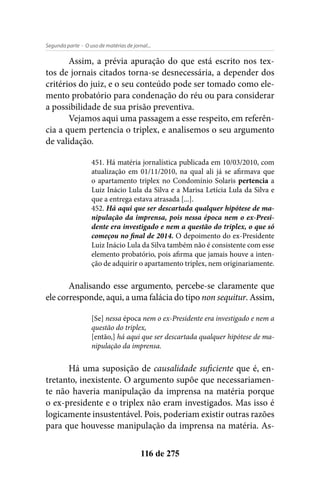 - O uso de matérias de jornal...Segunda parte
116 de 275
Assim, a prévia apuração do que está escrito nos tex-
tos de jornais citados torna-se desnecessária, a depender dos
critérios do juiz, e o seu conteúdo pode ser tomado como ele-
mento probatório para condenação do réu ou para considerar
a possibilidade de sua prisão preventiva.
Vejamos aqui uma passagem a esse respeito, em referên-
cia a quem pertencia o triplex, e analisemos o seu argumento
de validação.
451. Há matéria jornalística publicada em 10/03/2010, com
atualização em 01/11/2010, na qual ali já se afirmava que
o apartamento triplex no Condomínio Solaris pertencia a
Luiz Inácio Lula da Silva e a Marisa Letícia Lula da Silva e
que a entrega estava atrasada [...].
452. Há aqui que ser descartada qualquer hipótese de ma-
nipulação da imprensa, pois nessa época nem o ex-Presi-
dente era investigado e nem a questão do triplex, o que só
começou no final de 2014. O depoimento do ex-Presidente
Luiz Inácio Lula da Silva também não é consistente com esse
elemento probatório, pois afirma que jamais houve a inten-
ção de adquirir o apartamento triplex, nem originariamente.
Analisando esse argumento, percebe-se claramente que
ele corresponde, aqui, a uma falácia do tipo non sequitur. Assim,
[Se] nessa época nem o ex-Presidente era investigado e nem a
questão do triplex,
[então,] há aqui que ser descartada qualquer hipótese de ma-
nipulação da imprensa.
Há uma suposição de causalidade suficiente que é, en-
tretanto, inexistente. O argumento supõe que necessariamen-
te não haveria manipulação da imprensa na matéria porque
o ex-presidente e o triplex não eram investigados. Mas isso é
logicamente insustentável. Pois, poderiam existir outras razões
para que houvesse manipulação da imprensa na matéria. As-
 