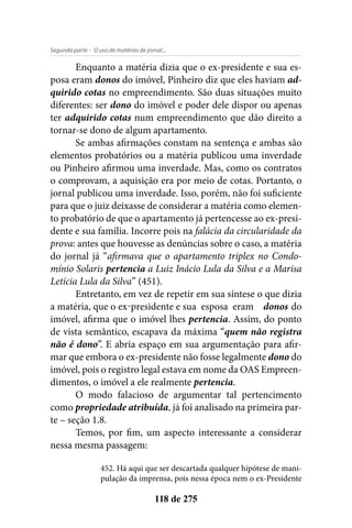 - O uso de matérias de jornal...Segunda parte
118 de 275
Enquanto a matéria dizia que o ex-presidente e sua es-
posa eram donos do imóvel, Pinheiro diz que eles haviam ad-
quirido cotas no empreendimento. São duas situações muito
diferentes: ser dono do imóvel e poder dele dispor ou apenas
ter adquirido cotas num empreendimento que dão direito a
tornar-se dono de algum apartamento.
Se ambas afirmações constam na sentença e ambas são
elementos probatórios ou a matéria publicou uma inverdade
ou Pinheiro afirmou uma inverdade. Mas, como os contratos
o comprovam, a aquisição era por meio de cotas. Portanto, o
jornal publicou uma inverdade. Isso, porém, não foi suficiente
para que o juiz deixasse de considerar a matéria como elemen-
to probatório de que o apartamento já pertencesse ao ex-presi-
dente e sua família. Incorre pois na falácia da circularidade da
prova: antes que houvesse as denúncias sobre o caso, a matéria
do jornal já “afirmava que o apartamento triplex no Condo-
mínio Solaris pertencia a Luiz Inácio Lula da Silva e a Marisa
Letícia Lula da Silva” (451).
Entretanto, em vez de repetir em sua síntese o que dizia
a matéria, que o ex-presidente e sua esposa eram donos do
imóvel, afirma que o imóvel lhes pertencia. Assim, do ponto
de vista semântico, escapava da máxima “quem não registra
não é dono”. E abria espaço em sua argumentação para afir-
mar que embora o ex-presidente não fosse legalmente dono do
imóvel, pois o registro legal estava em nome da OAS Empreen-
dimentos, o imóvel a ele realmente pertencia.
O modo falacioso de argumentar tal pertencimento
como propriedade atribuída, já foi analisado na primeira par-
te – seção 1.8.
Temos, por fim, um aspecto interessante a considerar
nessa mesma passagem:
452. Há aqui que ser descartada qualquer hipótese de mani-
pulação da imprensa, pois nessa época nem o ex-Presidente
 