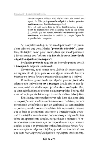 - O uso de matérias de jornal...Segunda parte
120 de 275
que sua esposa realizou uma última visita no imóvel em
agosto de 2014, pois pretendia adquirir o imóvel para in-
vestimento, mas desistiu da compra. [...]
434. [...] Luiz Inácio Lula da Silva, decidiu recusar a aqui-
sição do apartamento após a segunda visita de sua esposa
[...], sendo que sua esposa persistiu com interesse para in-
vestimento, mas também ela desistiu da compra depois da
segunda visita em agosto.
Se, nas palavras do juiz, em seu depoimento o ex-presi-
dente afirmou que dona Marisa “pretendia adquirir” o apar-
tamento triplex, como pode, então, dizer que seu depoimento
é inconsistente pois “afirma que jamais houve a intenção de
adquirir o apartamento triplex”?
Se alguém pretende adquirir um imóvel é porque possui
a intenção de adquirir um imóvel.
Novamente, aqui, temos uma falácia de inconsistência
no argumento do juiz, pois, ou em algum momento houve a
intenção ou jamais houve a intenção de adquirir-se o imóvel.
O contra-argumento de que alguém pudesse pretender
adquirir um imóvel sem ter a intenção de adquiri-lo, nos le-
varia ao problema de distinguir pre-tensão de in-tenção. Mas,
se uma ação humana se orienta a algum propósito é porque há
uma intenção prévia, há uma pretensão de realizar tal objetivo.
Em síntese, como podemos ver pelo item 452, uma série
de suposições vão sendo assumidas como verdadeiras, por um
mecanismo de inferência que, ao confrontá-las com matérias
de jornais, conclui como verdadeiras tais suposições, mesmo
que os fatos as desmintam, tais como: a intenção oculta de ad-
quirir um triplex ao assinar um documento que origina direitos
sobre um apartamento simples, porque havia o número 174 ra-
surado nesse documento, que correspondia a um apartamento
duplex; de que o ex-presidente tenha afirmado que jamais hou-
ve a intenção de adquirir o triplex, quando de fato este afirma
que dona Marisa pretendia adquirir o triplex para investimento.
 