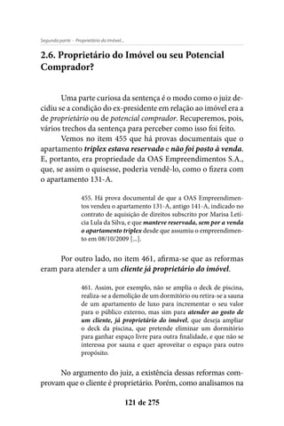 - Proprietário do Imóvel...Segunda parte
121 de 275
2.6. Proprietário do Imóvel ou seu Potencial
Comprador?
Uma parte curiosa da sentença é o modo como o juiz de-
cidiu se a condição do ex-presidente em relação ao imóvel era a
de proprietário ou de potencial comprador. Recuperemos, pois,
vários trechos da sentença para perceber como isso foi feito.
Vemos no item 455 que há provas documentais que o
apartamento triplex estava reservado e não foi posto à venda.
E, portanto, era propriedade da OAS Empreendimentos S.A.,
que, se assim o quisesse, poderia vendê-lo, como o fizera com
o apartamento 131-A.
455. Há prova documental de que a OAS Empreendimen-
tos vendeu o apartamento 131-A, antigo 141-A, indicado no
contrato de aquisição de direitos subscrito por Marisa Letí-
cia Lula da Silva, e que manteve reservada, sem por a venda
o apartamento triplex desde que assumiu o empreendimen-
to em 08/10/2009 [...].
Por outro lado, no item 461, afirma-se que as reformas
eram para atender a um cliente já proprietário do imóvel.
461. Assim, por exemplo, não se amplia o deck de piscina,
realiza-se a demolição de um dormitório ou retira-se a sauna
de um apartamento de luxo para incrementar o seu valor
para o público externo, mas sim para atender ao gosto de
um cliente, já proprietário do imóvel, que deseja ampliar
o deck da piscina, que pretende eliminar um dormitório
para ganhar espaço livre para outra finalidade, e que não se
interessa por sauna e quer aproveitar o espaço para outro
propósito.
No argumento do juiz, a existência dessas reformas com-
provam que o cliente é proprietário. Porém, como analisamos na
 