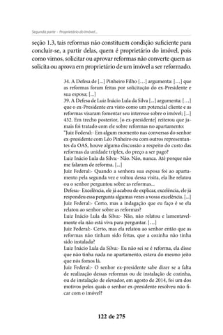 - Proprietário do Imóvel...Segunda parte
122 de 275
seção 1.3, tais reformas não constituem condição suficiente para
concluir-se, a partir delas, quem é proprietário do imóvel, pois
como vimos, solicitar ou aprovar reformas não converte quem as
solicita ou aprova em proprietário de um imóvel a ser reformado.
34. A Defesa de [...] Pinheiro Filho […] argumenta: […] que
as reformas foram feitas por solicitação do ex-Presidente e
sua esposa; [...]
39. A Defesa de Luiz Inácio Lula da Silva [...] argumenta: […]
que o ex-Presidente era visto como um potencial cliente e as
reformas visaram fomentar seu interesse sobre o imóvel; [...]
432. Em trecho posterior, [o ex-presidente] reiterou que ja-
mais foi tratado com ele sobre reformas no apartamento:
“Juiz Federal:- Em algum momento nas conversas do senhor
ex-presidente com Léo Pinheiro ou com outros representan-
tes da OAS, houve alguma discussão a respeito do custo das
reformas da unidade triplex, do preço a ser pago?
Luiz Inácio Lula da Silva:- Não. Não, nunca. Até porque não
me falaram de reforma. [...]
Juiz Federal:- Quando a senhora sua esposa foi ao aparta-
mento pela segunda vez e voltou dessa visita, ela lhe relatou
ou o senhor perguntou sobre as reformas...
Defesa:- Excelência, ele já acabou de explicar, excelência, ele já
respondeu essa pergunta algumas vezes a vossa excelência. [...]
Juiz Federal:- Certo, mas a indagação que eu faço é se ela
relatou ao senhor sobre as reformas?
Luiz Inácio Lula da Silva:- Não, não relatou e lamentavel-
mente ela não está viva para perguntar. […]
Juiz Federal:- Certo, mas ela relatou ao senhor então que as
reformas não tinham sido feitas, que a cozinha não tinha
sido instalada?
Luiz Inácio Lula da Silva:- Eu não sei se é reforma, ela disse
que não tinha nada no apartamento, estava do mesmo jeito
que nós fomos lá.
Juiz Federal:- O senhor ex-presidente sabe dizer se a falta
de realização dessas reformas ou de instalação de cozinha,
ou de instalação de elevador, em agosto de 2014, foi um dos
motivos pelos quais o senhor ex-presidente resolveu não fi-
car com o imóvel?
 