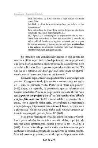- Proprietário do Imóvel...Segunda parte
123 de 275
Luiz Inácio Lula da Silva:- Eu não ia ficar porque não tinha
como ficar.
Juiz Federal:- Esse foi o motivo também que influiu na de-
cisão ou não?
Luiz Inácio Lula da Silva:- Esse motivo foi que eu não tinha
solicitado e não quis o apartamento. [...]
463. Apesar das contradições do depoimento do ex-Presi-
dente Luiz Inácio Lula da Silva em Juízo com o tomado na
esfera policial, fiando-se na segunda versão de que ele sequer
foi comunicado das reformas ou elas solicitou, nem também
a sua esposa, as reformas realizadas pela OAS Emprendi-
mentos ficam sem qualquer sentido.
Se tomamos em consideração apenas o que consta na
sentença (463), o juiz infere do depoimento do ex-presidente
que dona Marisa não teria sido comunicada das reformas nem
as tenha solicitado. Mas, o que o ex-presidente afirmou foi: “Eu
não sei se é reforma, ela disse que não tinha nada no aparta-
mento, estava do mesmo jeito que nós fomos lá.”
Convém, aqui, checar adequadamente a cronologia dos
eventos. O argumento do juiz supõe – como vimos na seção
2.4 – que, na primeira visita, Pinheiro já “teria um projeto”
(446) e que, na segunda, se constataria que as reformas não
haviam sido feitas. Porém, se na primeira visita ele afirma “vou
tentar pensar um projeto para cá” ou “eu vou dar uma olhada
e depois falo com você” (435) – como relata o ex-presidente –,
então, nessa segunda visita seria, possivelmente, apresentado
um projeto que foi pensado para o imóvel. Isso é coerente com
a afirmação: “ela disse que não tinha nada no apartamento, es-
tava do mesmo jeito que nós fomos lá” (463).
Mas, pelas mensagens trocadas entre Pinheiro e Gordi-
lho e pelas inferências do juiz a respeito delas, o projeto de
reforma desse apartamento estaria pronto já em 13/02/2014
(401). Assim, antes da primeira visita dos interessados para
conhecer o imóvel, o projeto de sua reforma já estaria pronto.
Mas, tal projeto, já pronto, teria sido aprovado por quem visi-
 