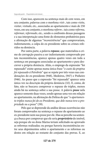 - Proprietário do Imóvel...Segunda parte
127 de 275
Com isso, aparecem na sentença mais de cem vezes, em
seu conjunto, palavras com o morfema visit-, tais como visita,
visitar, visitado, etc., associadas ao apartamento e mais de 250
vezes, em seu conjunto, o morfema reform-, tais como reforma,
reformar, reformado, etc., sendo o confronto dessas passagens
e a sua interpretação uma fonte de elementos probatórios para
a afirmação de algumas “inconsistências” que comprovariam,
indiretamente, a culpa do ex-presidente sobre os crimes refe-
ridos na denúncia.
Por outra parte, a palavra repasse, que materializa o cri-
me de corrupção passiva a ser indiretamente comprovado por
tais inconsistências, aparece apenas quatro vezes em toda a
sentença em passagens associadas ao apartamento e para des-
crever a própria denúncia. Aliás, o emprego da expressão “foi
repassado” existe apenas numa única frase “o custo da propina
foi repassado à Petrobrás” que se repete por três vezes nas con-
denações do ex-presidente (948), Medeiros, (947) e Pinheiro
(946). Ao passo que a expressão “foi repassada” aparece uma
única vez na descrição da própria denúncia (32). E, como, de
fato, não se buscava comprovar o repasse do triplex, menos
ainda há na sentença sobre a sua posse. A palavra posse nela
aparece somente duas vezes, sendo apenas uma vez em relação
ao apartamento, na afirmação da Defesa de que “o apartamen-
to triplex nunca foi do ex-Presidente, que dele nunca teve a pro-
priedade ou a posse” (39).
Pelo que se depreende da análise dessas ocorrências não
foram comprovados na sentença o repasse do apartamento ao
ex-presidente nem sua posse por ele. Mas se percebe na senten-
ça a busca por comprovar que ele seria proprietário do imóvel,
seja porque ele ou dona Marisa teriam solicitado ou aprovado
as reformas realizadas; ou porque haveria inconsistências en-
tre seus depoimentos sobre o apartamento e as reformas ou
destes em relação ao restante do conjunto das provas. E, ao
 