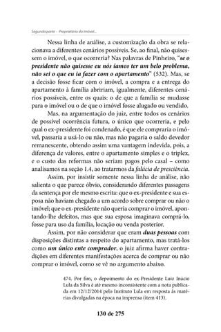 - Proprietário do Imóvel...Segunda parte
130 de 275
Nessa linha de análise, a customização da obra se rela-
cionava a diferentes cenários possíveis. Se, ao final, não quises-
sem o imóvel, o que ocorreria? Nas palavras de Pinheiro, “se o
presidente não quisesse eu nós íamos ter um belo problema,
não sei o que eu ia fazer com o apartamento” (532). Mas, se
a decisão fosse ficar com o imóvel, a compra e a entrega do
apartamento à família abririam, igualmente, diferentes cená-
rios possíveis, entre os quais: o de que a família se mudasse
para o imóvel ou o de que o imóvel fosse alugado ou vendido.
Mas, na argumentação do juiz, entre todos os cenários
de possível ocorrência futura, o único que ocorreria, e pelo
qual o ex-presidente foi condenado, é que ele compraria o imó-
vel, passaria a usá-lo ou não, mas não pagaria o saldo devedor
remanescente, obtendo assim uma vantagem indevida, pois, a
diferença de valores, entre o apartamento simples e o triplex,
e o custo das reformas não seriam pagos pelo casal – como
analisamos na seção 1.4, ao tratarmos da falácia de presciência.
Assim, por insistir somente nessa linha de análise, não
salienta o que parece óbvio, considerando diferentes passagens
da sentença por ele mesmo escrita: que o ex-presidente e sua es-
posa não haviam chegado a um acordo sobre comprar ou não o
imóvel; que o ex-presidente não queria comprar o imóvel, apon-
tando-lhe defeitos, mas que sua esposa imaginava comprá-lo,
fosse para uso da família, locação ou venda posterior.
Assim, por não considerar que eram duas pessoas com
disposições distintas a respeito do apartamento, mas tratá-los
como um único ente comprador, o juiz afirma haver contra-
dições em diferentes manifestações acerca de comprar ou não
comprar o imóvel, como se vê no argumento abaixo.
474. Por fim, o depoimento do ex-Presidente Luiz Inácio
Lula da Silva é até mesmo inconsistente com a nota publica-
da em 12/12/2014 pelo Instituto Lula em resposta às maté-
rias divulgadas na época na imprensa (item 413).
 