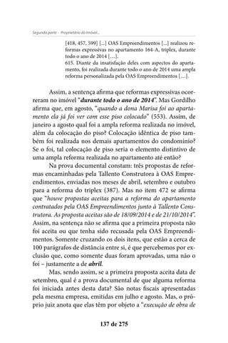 - Proprietário do Imóvel...Segunda parte
137 de 275
[418, 457, 599] [...] OAS Empreendimentos [...] realizou re-
formas expressivas no apartamento 164-A, triplex, durante
todo o ano de 2014 […].
615. Diante da insatisfação deles com aspectos do aparta-
mento, foi realizada durante todo o ano de 2014 uma ampla
reforma personalizada pela OAS Empreendimentos […].
Assim, a sentença afirma que reformas expressivas ocor-
reram no imóvel “durante todo o ano de 2014”. Mas Gordilho
afirma que, em agosto, “quando a dona Marisa foi ao aparta-
mento ela já foi ver com esse piso colocado” (553). Assim, de
janeiro a agosto qual foi a ampla reforma realizada no imóvel,
além da colocação do piso? Colocação idêntica de piso tam-
bém foi realizada nos demais apartamentos do condomínio?
Se o foi, tal colocação de piso seria o elemento distintivo de
uma ampla reforma realizada no apartamento até então?
Na prova documental constam: três propostas de refor-
mas encaminhadas pela Tallento Construtora à OAS Empre-
endimentos, enviadas nos meses de abril, setembro e outubro
para a reforma do triplex (387). Mas no item 472 se afirma
que “houve propostas aceitas para a reforma do apartamento
contratados pela OAS Empreendimentos junto à Tallento Cons-
trutora. As proposta aceitas são de 18/09/2014 e de 21/10/2014”.
Assim, na sentença não se afirma que a primeira proposta não
foi aceita ou que tenha sido recusada pela OAS Empreendi-
mentos. Somente cruzando os dois itens, que estão a cerca de
100 parágrafos de distância entre si, é que percebemos por ex-
clusão que, como somente duas foram aprovadas, uma não o
foi – justamente a de abril.
Mas, sendo assim, se a primeira proposta aceita data de
setembro, qual é a prova documental de que alguma reforma
foi iniciada antes desta data? São notas fiscais apresentadas
pela mesma empresa, emitidas em julho e agosto. Mas, o pró-
prio juiz anota que elas têm por objeto a “execução de obra de
 