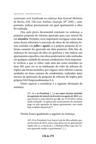 - Proprietário do Imóvel...Segunda parte
138 de 275
construção civil, localizada no endereço Rua General Monteiro
de Barros, 638, Vila Luiz Antônio, Guarujá, SP” (385) – sem,
portanto, indicar precisamente em qual apartamento a obra
foi realizada.
Ora, pela prova documental constante na sentença, a
primeira proposta de reforma aprovada para esse imóvel foi
em setembro. Portanto, seria importante averiguar como duas
notas fiscais referentes à execução de obras de tal reforma fo-
ram emitidas em julho e agosto se a própria proposta de re-
forma somente foi aprovada em data posterior. Pelo fato do
endereço de execução da obra ser genérico e não indicar um
apartamento específico, tais obras poderiam ter sido realizadas
em qualquer unidade do mesmo condomínio. Seria importan-
te verificar a que se refere cada uma das notas incluídas no
item 385, para ver se na totalização do valor da reforma do
triplex não foram incluídos, por engano, itens refentes a outras
unidades ou áreas comuns do condomínio, realizadas antes
mesmo da aprovação da proposta de reforma do triplex pela
própria OAS Empreendimentos S.A.
Outro aspecto a considerar é a seguinte afirmação da
sentença:
475. Se o ex-Presidente [...] e sua esposa haviam desistido
da aquisição do imóvel em fevereiro ou agosto de 2014, por
qual motivo a nota informa que ela, em 12/12/2014, estaria
ainda avaliando “se optará pelo ressarcimento do montante
pago ou pela aquisição de algum apartamento, caso ainda
haja unidades disponíveis”?
Porém, lemos igualmente o seguinte na sentença:
429. O ex-Presidente Luiz Inácio Lula da Silva admitiu que,
em fevereiro de 2014, esteve uma única vez no apartamento
triplex 164-A, a convite de [...] Pinheiro Filho e que este “es-
tava querendo vender o apartamento”. [...]
 