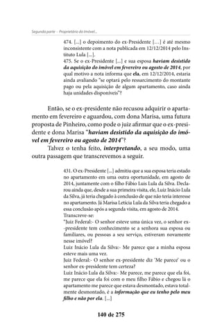 - Proprietário do Imóvel...Segunda parte
140 de 275
474. [...] o depoimento do ex-Presidente […] é até mesmo
inconsistente com a nota publicada em 12/12/2014 pelo Ins-
tituto Lula [...].
475. Se o ex-Presidente [...] e sua esposa haviam desistido
da aquisição do imóvel em fevereiro ou agosto de 2014, por
qual motivo a nota informa que ela, em 12/12/2014, estaria
ainda avaliando “se optará pelo ressarcimento do montante
pago ou pela aquisição de algum apartamento, caso ainda
haja unidades disponíveis”?
Então, se o ex-presidente não recusou adquirir o aparta-
mento em fevereiro e aguardou, com dona Marisa, uma futura
proposta de Pinheiro, como pode o juiz afirmar que o ex-presi-
dente e dona Marisa “haviam desistido da aquisição do imó-
vel em fevereiro ou agosto de 2014”?
Talvez o tenha feito, interpretando, a seu modo, uma
outra passagem que transcrevemos a seguir.
431. O ex-Presidente [...] admitiu que a sua esposa teria estado
no apartamento em uma outra oportunidade, em agosto de
2014, juntamente com o filho Fábio Luis Lula da Silva. Decla-
rou ainda que, desde a sua primeira visita, ele, Luiz Inácio Lula
da Silva, já teria chegado à conclusão de que não teria interesse
no apartamento. Já Marisa Letícia Lula da Silva teria chegado a
essa conclusão após a segunda visita, em agosto de 2014.
Transcreve-se:
“Juiz Federal:- O senhor esteve uma única vez, o senhor ex-
-presidente tem conhecimento se a senhora sua esposa ou
familiares, ou pessoas a seu serviço, estiveram novamente
nesse imóvel?
Luiz Inácio Lula da Silva:- Me parece que a minha esposa
esteve mais uma vez.
Juiz Federal:- O senhor ex-presidente diz ‘Me parece’ ou o
senhor ex-presidente tem certeza?
Luiz Inácio Lula da Silva:- Me parece, me parece que ela foi,
me parece que ela foi com o meu filho Fábio e chegou lá o
apartamento me parece que estava desmontado, estava total-
mente desmontado, é a informação que eu tenho pelo meu
filho e não por ela. [...]
 