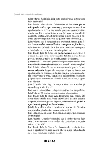 - Proprietário do Imóvel...Segunda parte
141 de 275
Juiz Federal:- Com qual propósito a senhora sua esposa teria
feito essa visita?
Luiz Inácio Lula da Silva:- Certamente ela iria dizer que eu
não queria mais o apartamento, porque quando eu fui ao
apartamento eu percebi que aquele apartamento era pratica-
mente inutilizável por mim pelo fato de eu ser, independente
da minha vontade, uma figura pública e eu só poderia ir na-
quela praia ou segunda-feira ou quarta-feira de cinzas. [...]
Juiz Federal:- Eu já perguntei isso ao senhor, mas só para fi-
car claro, o senhor ex-presidente e sua esposa, ou familiares,
orientaram a realização de reformas no apartamento triplex,
a instalação de cozinha ou elevador privativo?
Luiz Inácio Lula da Silva:- Eu não orientei, o que eu sei é
que no dia que eu fui houve muitos defeitos mostrados no
prédio, muitos, defeitos de escada, defeito de cozinha.
Juiz Federal:- O senhor ex-presidente, quando exatamente o se-
nhordecidiuquenãoficaria com esse imóvel, com esse triplex?
Luiz Inácio Lula da Silva:- Na verdade no dia que eu fui ver
eu me dei conta de que não era possível que eu tivesse um
apartamento na Praia das Astúrias, naquele local, eu não te-
ria como visitar a praia. Segundo: o apartamento era muito
pequeno para uma família de cinco filhos, oito netos, e agora
uma bisneta.
Juiz Federal:- Então logo na sua primeira visita o senhor já
entendeu que não ficaria?
Luiz Inácio Lula da Silva:- Eu fiquei consciente que não poderia.
Juiz Federal:- O senhor transmitiu essa informação...
Luiz Inácio Lula da Silva:- Nós discutimos isso, porque até
dona Marisa tinha uma coisa importante, ela não gostava
de praia, ela nunca gostou de praia, certamente ela queria o
apartamento para fazer investimento.
Juiz Federal:- E o senhor comunicou ao senhor Léo Pinheiro
que o senhor não ficaria com o apartamento?
Luiz Inácio Lula da Silva:- Não, não, não sei porque, mas não
comuniquei.
Juiz Federal:- O senhor entendeu que o senhor não ia ficar
com o apartamento, mas o senhor não comunicou a ele, não
sei se eu entendi?
Luiz Inácio Lula da Silva:- Eu não entendi, eu não ia ficar
com o apartamento, mas a dona Marisa ainda tinha dúvida
se ia ficar para fazer negócio ou não.
 