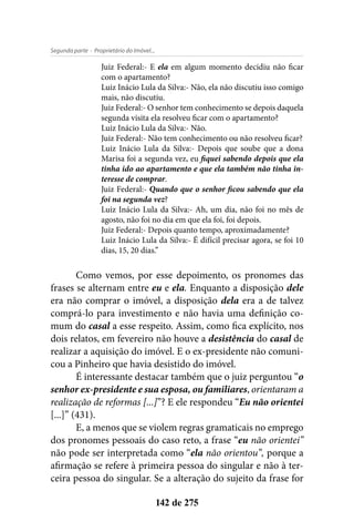 - Proprietário do Imóvel...Segunda parte
142 de 275
Juiz Federal:- E ela em algum momento decidiu não ficar
com o apartamento?
Luiz Inácio Lula da Silva:- Não, ela não discutiu isso comigo
mais, não discutiu.
Juiz Federal:- O senhor tem conhecimento se depois daquela
segunda visita ela resolveu ficar com o apartamento?
Luiz Inácio Lula da Silva:- Não.
Juiz Federal:- Não tem conhecimento ou não resolveu ficar?
Luiz Inácio Lula da Silva:- Depois que soube que a dona
Marisa foi a segunda vez, eu fiquei sabendo depois que ela
tinha ido ao apartamento e que ela também não tinha in-
teresse de comprar.
Juiz Federal:- Quando que o senhor ficou sabendo que ela
foi na segunda vez?
Luiz Inácio Lula da Silva:- Ah, um dia, não foi no mês de
agosto, não foi no dia em que ela foi, foi depois.
Juiz Federal:- Depois quanto tempo, aproximadamente?
Luiz Inácio Lula da Silva:- É difícil precisar agora, se foi 10
dias, 15, 20 dias.”
Como vemos, por esse depoimento, os pronomes das
frases se alternam entre eu e ela. Enquanto a disposição dele
era não comprar o imóvel, a disposição dela era a de talvez
comprá-lo para investimento e não havia uma definição co-
mum do casal a esse respeito. Assim, como fica explícito, nos
dois relatos, em fevereiro não houve a desistência do casal de
realizar a aquisição do imóvel. E o ex-presidente não comuni-
cou a Pinheiro que havia desistido do imóvel.
É interessante destacar também que o juiz perguntou “o
senhor ex-presidente e sua esposa, ou familiares, orientaram a
realização de reformas [...]”? E ele respondeu “Eu não orientei
[...]” (431).
E, a menos que se violem regras gramaticais no emprego
dos pronomes pessoais do caso reto, a frase “eu não orientei”
não pode ser interpretada como “ela não orientou”, porque a
afirmação se refere à primeira pessoa do singular e não à ter-
ceira pessoa do singular. Se a alteração do sujeito da frase for
 