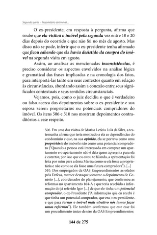 - Proprietário do Imóvel...Segunda parte
144 de 275
O ex-presidente, em resposta à pergunta, afirma que
soube que ela visitou o imóvel pela segunda vez entre 10 e 20
dias depois do ocorrido e que não foi no mês de agosto. Mas
disso não se pode, inferir que o ex-presidente tenha afirmado
que ficou sabendo que ela havia desistido da compra do imó-
vel na segunda visita em agosto.
Assim, ao analisar as mencionadas inconsistências, é
preciso considerar os aspectos envolvidos na análise lógica
e gramatical das frases implicadas e na cronologia dos fatos,
para interpretá-las tanto em seus contextos quanto em relação
às circunstâncias, abordando assim a conexão entre seus signi-
ficados contextuais e seus sentidos circunstanciais.
Vejamos, pois, como o juiz decidiu o que é verdadeiro
ou falso acerca dos depoimentos sobre o ex-presidente e sua
esposa serem proprietários ou potenciais compradores do
imóvel. Os itens 506 e 510 nos mostram depoimentos contra-
ditórios a esse respeito.
506. Em uma das visitas de Marisa Letícia Lula da Silva, a tes-
temunha afirma que teria mostrado a ela as dependências do
condomínio e que, na sua opinião, ela se portava como uma
proprietária do imóvel e não como uma potencial comprado-
ra (“Quando a pessoa está interessada em comprar um apar-
tamento e o apartamento não é dela quem apresenta para ela
é corretor, por isso que eu estou te falando, a apresentação foi
feita por mim para a dona Marisa como se ela fosse a proprie-
tária e não como se ela fosse uma futura compradora”). [...]
510. Dos empregados da OAS Empreendimentos arrolados
pela Defesa, merece destaque somente o depoimento de Ge-
nésio [...], coordenador de planejamento, que confirmou as
reformas no apartamento 164-A e que teria recebido a infor-
mação do já referido Igor [...] de que ele tinha um potencial
comprador, o ex-Presidente (“A informação que eu recebi é
que tinha um potencial comprador, que era o ex-presidente,
e que para tornar o imóvel mais atrativo nós íamos fazer
umas reformas”). Ele também confirmou que este esse foi
um procedimento único dentro da OAS Empreendimentos:
 