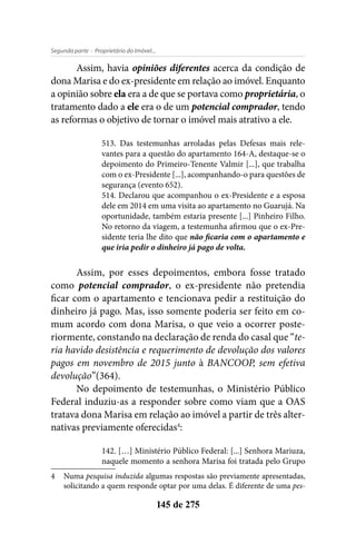 - Proprietário do Imóvel...Segunda parte
145 de 275
Assim, havia opiniões diferentes acerca da condição de
dona Marisa e do ex-presidente em relação ao imóvel. Enquanto
a opinião sobre ela era a de que se portava como proprietária, o
tratamento dado a ele era o de um potencial comprador, tendo
as reformas o objetivo de tornar o imóvel mais atrativo a ele.
513. Das testemunhas arroladas pelas Defesas mais rele-
vantes para a questão do apartamento 164-A, destaque-se o
depoimento do Primeiro-Tenente Valmir [...], que trabalha
com o ex-Presidente [...], acompanhando-o para questões de
segurança (evento 652).
514. Declarou que acompanhou o ex-Presidente e a esposa
dele em 2014 em uma visita ao apartamento no Guarujá. Na
oportunidade, também estaria presente [...] Pinheiro Filho.
No retorno da viagem, a testemunha afirmou que o ex-Pre-
sidente teria lhe dito que não ficaria com o apartamento e
que iria pedir o dinheiro já pago de volta.
Assim, por esses depoimentos, embora fosse tratado
como potencial comprador, o ex-presidente não pretendia
ficar com o apartamento e tencionava pedir a restituição do
dinheiro já pago. Mas, isso somente poderia ser feito em co-
mum acordo com dona Marisa, o que veio a ocorrer poste-
riormente, constando na declaração de renda do casal que “te-
ria havido desistência e requerimento de devolução dos valores
pagos em novembro de 2015 junto à BANCOOP, sem efetiva
devolução”(364).
No depoimento de testemunhas, o Ministério Público
Federal induziu-as a responder sobre como viam que a OAS
tratava dona Marisa em relação ao imóvel a partir de três alter-
nativas previamente oferecidas4
:
142. […] Ministério Público Federal: [...] Senhora Mariuza,
naquele momento a senhora Marisa foi tratada pelo Grupo
4	Numa pesquisa induzida algumas respostas são previamente apresentadas,
solicitando a quem responde optar por uma delas. É diferente de uma pes-
 