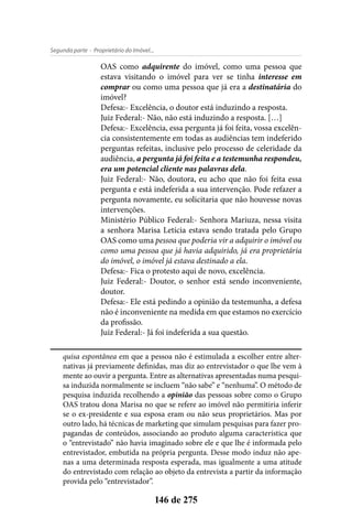 - Proprietário do Imóvel...Segunda parte
146 de 275
OAS como adquirente do imóvel, como uma pessoa que
estava visitando o imóvel para ver se tinha interesse em
comprar ou como uma pessoa que já era a destinatária do
imóvel?
Defesa:- Excelência, o doutor está induzindo a resposta.
Juiz Federal:- Não, não está induzindo a resposta. […]
Defesa:- Excelência, essa pergunta já foi feita, vossa excelên-
cia consistentemente em todas as audiências tem indeferido
perguntas refeitas, inclusive pelo processo de celeridade da
audiência, a pergunta já foi feita e a testemunha respondeu,
era um potencial cliente nas palavras dela.
Juiz Federal:- Não, doutora, eu acho que não foi feita essa
pergunta e está indeferida a sua intervenção. Pode refazer a
pergunta novamente, eu solicitaria que não houvesse novas
intervenções.
Ministério Público Federal:- Senhora Mariuza, nessa visita
a senhora Marisa Letícia estava sendo tratada pelo Grupo
OAS como uma pessoa que poderia vir a adquirir o imóvel ou
como uma pessoa que já havia adquirido, já era proprietária
do imóvel, o imóvel já estava destinado a ela.
Defesa:- Fica o protesto aqui de novo, excelência.
Juiz Federal:- Doutor, o senhor está sendo inconveniente,
doutor.
Defesa:- Ele está pedindo a opinião da testemunha, a defesa
não é inconveniente na medida em que estamos no exercício
da profissão.
Juiz Federal:- Já foi indeferida a sua questão.
quisa espontânea em que a pessoa não é estimulada a escolher entre alter-
nativas já previamente definidas, mas diz ao entrevistador o que lhe vem à
mente ao ouvir a pergunta. Entre as alternativas apresentadas numa pesqui-
sa induzida normalmente se incluem “não sabe” e “nenhuma”. O método de
pesquisa induzida recolhendo a opinião das pessoas sobre como o Grupo
OAS tratou dona Marisa no que se refere ao imóvel não permitiria inferir
se o ex-presidente e sua esposa eram ou não seus proprietários. Mas por
outro lado, há técnicas de marketing que simulam pesquisas para fazer pro-
pagandas de conteúdos, associando ao produto alguma característica que
o “entrevistado” não havia imaginado sobre ele e que lhe é informada pelo
entrevistador, embutida na própria pergunta. Desse modo induz não ape-
nas a uma determinada resposta esperada, mas igualmente a uma atitude
do entrevistado com relação ao objeto da entrevista a partir da informação
provida pelo “entrevistador”.
 