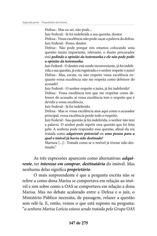 - Proprietário do Imóvel...Segunda parte
147 de 275
Defesa:- Mas eu sei, não pode...
Juiz Federal:- Já foi indeferida a sua questão, doutor.
Defesa:- Vossa excelência não pode caçar a palavra da defesa.
Juiz Federal:- Posso, doutor.
Defesa:- Não pode porque nós estamos colocando uma
questão muito importante, relevante, o ilustre procurador
está pedindo a opinião da testemunha e ele não pode pedir
a opinião da testemunha.
Juiz Federal:- O doutor está sendo inconveniente, já foi indefe-
rida a sua questão, já está registrada e o senhor respeite o juízo!
Defesa:- Mas, escute, eu não respeito vossa excelência en-
quanto vossa excelência não me respeita como defensor do
acusado!
Juiz Federal:- O senhor respeite o juízo, já foi indeferido!
Defesa:- Vossa excelência tem que me respeitar como de-
fensor do acusado, aí vossa excelência tem o respeito que é
devido a vossa excelência.
Juiz Federal:- Já foi indeferido.
Defesa:- Mas se vossa excelência atua aqui como o acusador
principal, vossa excelência perde todo o respeito.
Juiz Federal:- Sua questão já foi indeferida, o senhor não tem
a palavra. O senhor pode repetir essa questão que foi feita
pelo. A senhora pode responder essa questão, afinal ela era
tratada como adquirente potencial ou uma pessoa para a
qual o imóvel já havia sido destinado?
Mariuza [...]:- Tratada como se o imóvel já tivesse sido des-
tinado.”
As três expressões aparecem como alternativas: adqui-
rente, ter interesse em comprar, destinatária do imóvel. Mas
nenhuma delas significa proprietário.
O mais surpreendente é que a pergunta escrita não se
refere a como dona Marisa se comportava em relação ao imó-
vel e sim sobre como a OAS se comportava em relação a dona
Marisa. Mas no debate acalorado entre a Defesa e o juiz, o
Ministério Público necessita, de passagem, refazer a questão
sem relê-la. E, então, vemos o que está suposto na pergunta:
“a senhora Marisa Letícia estava sendo tratada pelo Grupo OAS
 