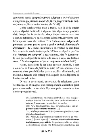 - Proprietário do Imóvel...Segunda parte
148 de 275
como uma pessoa que poderia vir a adquirir o imóvel ou como
uma pessoa que já havia adquirido, já era proprietária do imó-
vel, o imóvel já estava destinado a ela.” (142).
Como analisaremos mais à frente, não se pode inferir
que, se algo foi destinado a alguém, esse alguém seja proprie-
tário do que lhe foi destinado. Mas, é importante ressaltar que
o juiz, ao reformular a questão para a depoente, apresenta tam-
bém apenas duas alternativas: “era tratada como adquirente
potencial ou uma pessoa para a qual o imóvel já havia sido
destinado” (142). Exclui justamente a alternativa de que dona
Marisa estaria sendo tratada pela OAS como alguém que “ti-
nha interesse em comprar” o apartamento. Mas foi justamen-
te isso que a depoente já havia dito antes: o casal era tratado
como “cliente em potencial para comprar a unidade”(486).
Assim, para além de ser uma questão induzida, o juiz
a enuncia na forma da falácia do falso dilema, apresentando
somente duas possibilidades para a escolha, eliminando, até
mesmo, a terceira que correspondia àquilo que a depoente já
havia afirmado antes.
O juiz se encarregará, entretanto, de selecionar como
verdadeiras as afirmações que correspondam à narrativa geral
por ele assumida como válida. Vejamos, pois, como ele defen-
de esse procedimento.
587. É evidente que há diversas contradições entre os depoi-
mentos, entre os dos acusados, entre os das testemunhas e
entre os dos acusados com os das testemunhas.
588. Parte das divergências pode ser explicada por um im-
perfeito conhecimento dos fatos. [...]
592. Ainda que as contradições possam ser parcialmente ex-
plicadas, elas existem.
593. Assim, há depoimentos no sentido de que o ex-Presi-
dente [...] e sua esposa [...] eram os proprietários ou eram
tratados como proprietários do apartamento 164-A, triplex,
do Condomínio Solaris, e há depoimentos no sentido de que
 