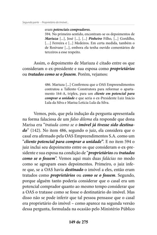 - Proprietário do Imóvel...Segunda parte
149 de 275
eram potenciais compradores.
594. No primeiro sentido, encontram-se os depoimentos de
Mariuza [...], José [...], [...] Pinheiro Filho, [...] Gordilho,
[…] Ferreira e [...] Medeiros. Em certa medida, também o
de Rosivane [...], embora ela tenha ouvido comentários de
terceiros a esse respeito.
Assim, o depoimento de Mariuza é citado entre os que
consideram o ex-presidente e sua esposa como proprietários
ou tratados como se o fossem. Porém, vejamos:
486. Mariuza [...] Confirmou que a OAS Empreendimentos
contratou a Tallento Construtora para reformar o aparta-
mento 164-A, triplex, para um cliente em potencial para
comprar a unidade e que seria o ex-Presidente Luiz Inácio
Lula da Silva e Marisa Letícia Lula da Silva.
Vemos, pois, que pela indução da pergunta apresentada
na forma falaciosa de um falso dilema ela responde que dona
Marisa era “tratada como se o imóvel já tivesse sido destina-
do” (142). No item 486, segundo o juiz, ela considera que o
casal era afirmado pela OAS Empreendimentos S.A. como um
“cliente potencial para comprar a unidade”. E no item 594 o
juiz inclui seu depoimento entre os que consideram o ex-pre-
sidente e sua esposa na condição de “proprietários ou tratados
como se o fossem”. Vemos aqui mais duas falácias no modo
como se agrupam esses depoimentos. Primeiro, o juiz infe-
re que, se a OAS havia destinado o imóvel a eles, então eram
tratados como proprietários ou como se o fossem. Segundo,
porque alguém tanto poderia considerar que o casal era um
potencial comprador quanto ao mesmo tempo considerar que
a OAS o tratasse como se fosse o destinatário do imóvel. Mas
disso não se pode inferir que tal pessoa pensasse que o casal
era proprietário do imóvel – como aparece na segunda versão
dessa pergunta, formulada na ocasião pelo Ministério Público
 
