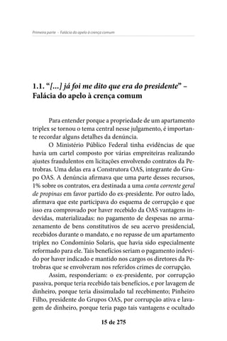 - Falácia do apelo à crença comumPrimeira parte
15 de 275
1.1. “[...] já foi me dito que era do presidente” –
Falácia do apelo à crença comum
Para entender porque a propriedade de um apartamento
triplex se tornou o tema central nesse julgamento, é importan-
te recordar alguns detalhes da denúncia.
O Ministério Público Federal tinha evidências de que
havia um cartel composto por várias empreiteiras realizando
ajustes fraudulentos em licitações envolvendo contratos da Pe-
trobras. Uma delas era a Construtora OAS, integrante do Gru-
po OAS. A denúncia afirmava que uma parte desses recursos,
1% sobre os contratos, era destinada a uma conta corrente geral
de propinas em favor partido do ex-presidente. Por outro lado,
afirmava que este participava do esquema de corrupção e que
isso era comprovado por haver recebido da OAS vantagens in-
devidas, materializadas: no pagamento de despesas no arma-
zenamento de bens constitutivos de seu acervo presidencial,
recebidos durante o mandato, e no repasse de um apartamento
triplex no Condomínio Solaris, que havia sido especialmente
reformado para ele. Tais benefícios seriam o pagamento indevi-
do por haver indicado e mantido nos cargos os diretores da Pe-
trobras que se envolveram nos referidos crimes de corrupção.
Assim, responderiam: o ex-presidente, por corrupção
passiva, porque teria recebido tais benefícios, e por lavagem de
dinheiro, porque teria dissimulado tal recebimento; Pinheiro
Filho, presidente do Grupos OAS, por corrupção ativa e lava-
gem de dinheiro, porque teria pago tais vantagens e ocultado
 