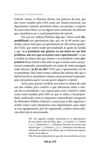 - Proprietário do Imóvel...Segunda parte
150 de 275
Federal. Assim, se Mariuza afirma, nas palavras do juiz, que
eles eram tratados pela OAS como um cliente potencial, seu
depoimento somente permitiria situar sua posição a respeito
do tema nesse bloco, se em algum outro momento ela afirmou
que considerava ser o casal proprietário do imóvel.
Por sua vez, embora Pinheiro diga que “estava sendo dis-
ponibilizado um apartamento tipo, que era de 80 metros qua-
drados, estava indo para um apartamento de 240 metros quadra-
dos”(532), que estava sendo personalizado ao gosto da família
e que “se o presidente não quisesse eu nós íamos ter um belo
problema, não sei o que eu ia fazer com o apartamento”, o juiz
o incluiu no elenco dos que tomam o ex-presidente como pro-
prietário desse imóvel e não entre os que o tratam como um po-
tencial comprador, possivelmente em razão de outra passagem
onde afirmou “já foi me dito” (531) que o apartamento era do
ex-presidente. Mas como vemos, embora lhe tenham dito que o
imóvel era do ex-presidente o tratava como potencial comprador,
pois este poderia querer ou não querer adquirir o imóvel.
Seria, pois, preciso verificar nos autos os relatos de cada
um dos citados para conferir o que afirmaram sobre a rela-
ção do ex-presidente e sua esposa para com o imóvel e sobre
como eram tratados pela OAS no que se refere a tal proprie-
dade, analisando como os depoentes responderam à pergunta
do Ministério Público Federal e a outras que se lhe seguiram e
avaliar como o juiz interpretou esses depoimentos, para saber
se esse agrupamento, por ele organizado, contém outras falá-
cias além das já mencionadas.
595. No segundo sentido, encontram-se os depoimentos
de Luiz Inácio Lula da Silva, Igor [...], Genésio [...], Valmir
[...], [...] Yonamine e […] Okamoto. Ressalve-se, porém, que
mesmo Igor [...], Genésio [...] e [...] Yonamine reconhecem,
utilizando as palavras do último, que as reformas do aparta-
mento eram atípicas.
596. Há outros depoimentos que não são conclusivos em um
 