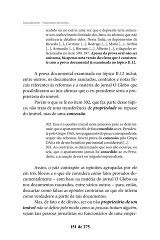 - Proprietário do Imóvel...Segunda parte
151 de 275
sentido ou no outro, uma vez que o depoente teria somen-
te um conhecimento limitado dos fatos ou afirmou que não
conheceria detalhes deles. Nessa linha, os depoimentos de
Ricardo [...], Carmine [...], Rodrigo [...], Mario [...], Arthus
[...], Armando [...], Hernani [...], Alberto [...], e daqueles re-
lacionados no item 509, 597. Apesar da prova oral não ser
uníssona, há apenas uma versão dos fatos que é consisten-
te com a prova documental já examinada no tópico II.12.
A prova documental examinada no tópico II.12 inclui,
entre outros, os documentos rasurados, contratos e notas fis-
cais referentes às reformas e a matéria do jornal O Globo que
possibilitaram ao juiz afirmar que o ex-presidente seria o pro-
prietário do imóvel.
Porém o que se lê no item 302, que faz parte desse tópi-
co, não trata de uma transferência de propriedade ou repasse
do imóvel, mas de uma concessão.
302. Essa é a questão crucial neste processo, pois, se determi-
nado que o apartamento foi de fato concedido ao ex-Presiden-
te pelo Grupo OAS, sem pagamento do preço correspondente,
sequer das reformas, haverá prova da concessão pelo Grupo
OAS a ele de um benefício patrimonial considerável [...].
303. Ao contrário, se determinado que isso não ocorreu, ou
seja, que o apartamento jamais foi concedido ao ex-Presi-
dente, a acusação deverá ser julgada improcedente.
Assim, o juiz contrapõe as opiniões agrupadas por ele
em três blocos e o que ele considera como fatos provados do-
cumentalmente – com base na matéria do jornal O Globo ou
nos documentos rasurados, entre vários outros – para, então,
descartar como falsas as opiniões contrárias ao que ele inferiu
como verdadeiro a partir de tais documentos.
Mas, de fato e de direito, ser ou não proprietário de um
imóvel não se define pelo modo como as pessoas tratam alguém,
sejam tais pessoas jornalistas ou funcionários de uma empre-
 