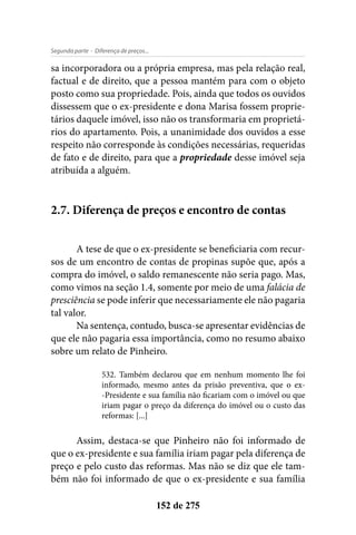 - Diferença de preços...Segunda parte
152 de 275
sa incorporadora ou a própria empresa, mas pela relação real,
factual e de direito, que a pessoa mantém para com o objeto
posto como sua propriedade. Pois, ainda que todos os ouvidos
dissessem que o ex-presidente e dona Marisa fossem proprie-
tários daquele imóvel, isso não os transformaria em proprietá-
rios do apartamento. Pois, a unanimidade dos ouvidos a esse
respeito não corresponde às condições necessárias, requeridas
de fato e de direito, para que a propriedade desse imóvel seja
atribuída a alguém.
2.7. Diferença de preços e encontro de contas
A tese de que o ex-presidente se beneficiaria com recur-
sos de um encontro de contas de propinas supõe que, após a
compra do imóvel, o saldo remanescente não seria pago. Mas,
como vimos na seção 1.4, somente por meio de uma falácia de
presciência se pode inferir que necessariamente ele não pagaria
tal valor.
Na sentença, contudo, busca-se apresentar evidências de
que ele não pagaria essa importância, como no resumo abaixo
sobre um relato de Pinheiro.
532. Também declarou que em nenhum momento lhe foi
informado, mesmo antes da prisão preventiva, que o ex-
-Presidente e sua família não ficariam com o imóvel ou que
iriam pagar o preço da diferença do imóvel ou o custo das
reformas: [...]
Assim, destaca-se que Pinheiro não foi informado de
que o ex-presidente e sua família iriam pagar pela diferença de
preço e pelo custo das reformas. Mas não se diz que ele tam-
bém não foi informado de que o ex-presidente e sua família
 