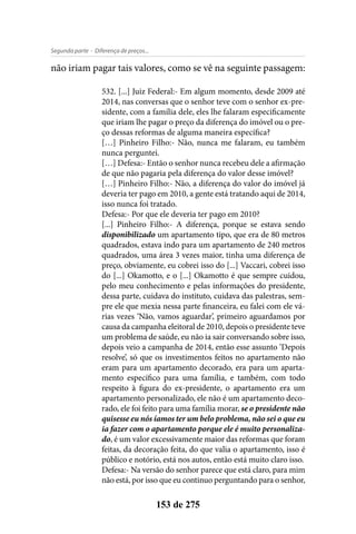 - Diferença de preços...Segunda parte
153 de 275
não iriam pagar tais valores, como se vê na seguinte passagem:
532. [...] Juiz Federal:- Em algum momento, desde 2009 até
2014, nas conversas que o senhor teve com o senhor ex-pre-
sidente, com a família dele, eles lhe falaram especificamente
que iriam lhe pagar o preço da diferença do imóvel ou o pre-
ço dessas reformas de alguma maneira específica?
[…] Pinheiro Filho:- Não, nunca me falaram, eu também
nunca perguntei.
[…] Defesa:- Então o senhor nunca recebeu dele a afirmação
de que não pagaria pela diferença do valor desse imóvel?
[…] Pinheiro Filho:- Não, a diferença do valor do imóvel já
deveria ter pago em 2010, a gente está tratando aqui de 2014,
isso nunca foi tratado.
Defesa:- Por que ele deveria ter pago em 2010?
[...] Pinheiro Filho:- A diferença, porque se estava sendo
disponibilizado um apartamento tipo, que era de 80 metros
quadrados, estava indo para um apartamento de 240 metros
quadrados, uma área 3 vezes maior, tinha uma diferença de
preço, obviamente, eu cobrei isso do [...] Vaccari, cobrei isso
do [...] Okamotto, e o [...] Okamotto é que sempre cuidou,
pelo meu conhecimento e pelas informações do presidente,
dessa parte, cuidava do instituto, cuidava das palestras, sem-
pre ele que mexia nessa parte financeira, eu falei com ele vá-
rias vezes ‘Não, vamos aguardar’, primeiro aguardamos por
causa da campanha eleitoral de 2010, depois o presidente teve
um problema de saúde, eu não ia sair conversando sobre isso,
depois veio a campanha de 2014, então esse assunto ‘Depois
resolve’, só que os investimentos feitos no apartamento não
eram para um apartamento decorado, era para um aparta-
mento específico para uma família, e também, com todo
respeito à figura do ex-presidente, o apartamento era um
apartamento personalizado, ele não é um apartamento deco-
rado, ele foi feito para uma família morar, se o presidente não
quisesse eu nós íamos ter um belo problema, não sei o que eu
ia fazer com o apartamento porque ele é muito personaliza-
do, é um valor excessivamente maior das reformas que foram
feitas, da decoração feita, do que valia o apartamento, isso é
público e notório, está nos autos, então está muito claro isso.
Defesa:- Na versão do senhor parece que está claro, para mim
não está, por isso que eu continuo perguntando para o senhor,
 