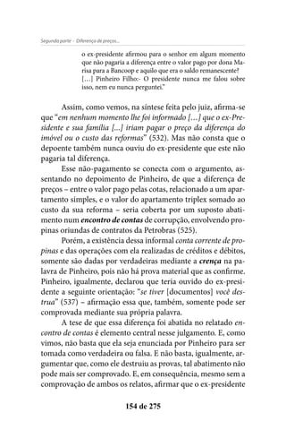 - Diferença de preços...Segunda parte
154 de 275
o ex-presidente afirmou para o senhor em algum momento
que não pagaria a diferença entre o valor pago por dona Ma-
risa para a Bancoop e aquilo que era o saldo remanescente?
[…] Pinheiro Filho:- O presidente nunca me falou sobre
isso, nem eu nunca perguntei.”
Assim, como vemos, na síntese feita pelo juiz, afirma-se
que “em nenhum momento lhe foi informado […] que o ex-Pre-
sidente e sua família [...] iriam pagar o preço da diferença do
imóvel ou o custo das reformas” (532). Mas não consta que o
depoente também nunca ouviu do ex-presidente que este não
pagaria tal diferença.
Esse não-pagamento se conecta com o argumento, as-
sentando no depoimento de Pinheiro, de que a diferença de
preços – entre o valor pago pelas cotas, relacionado a um apar-
tamento simples, e o valor do apartamento triplex somado ao
custo da sua reforma – seria coberta por um suposto abati-
mento num encontro de contas de corrupção, envolvendo pro-
pinas oriundas de contratos da Petrobras (525).
Porém, a existência dessa informal conta corrente de pro-
pinas e das operações com ela realizadas de créditos e débitos,
somente são dadas por verdadeiras mediante a crença na pa-
lavra de Pinheiro, pois não há prova material que as confirme.
Pinheiro, igualmente, declarou que teria ouvido do ex-presi-
dente a seguinte orientação: “se tiver [documentos] você des-
trua” (537) – afirmação essa que, também, somente pode ser
comprovada mediante sua própria palavra.
A tese de que essa diferença foi abatida no relatado en-
contro de contas é elemento central nesse julgamento. E, como
vimos, não basta que ela seja enunciada por Pinheiro para ser
tomada como verdadeira ou falsa. E não basta, igualmente, ar-
gumentar que, como ele destruiu as provas, tal abatimento não
pode mais ser comprovado. E, em consequência, mesmo sem a
comprovação de ambos os relatos, afirmar que o ex-presidente
 