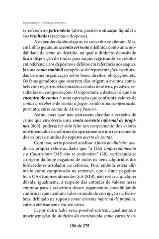 - Diferença de preços...Segunda parte
156 de 275
se referem ao patrimônio (ativo, passivo e situação líquida) e
aos resultados (receitas e despesas).
A depender da abordagem, os conceitos se alteram. Mas,
em linhas gerais, uma conta corrente é definida como uma mo-
dalidade de conta de depósito, na qual o dinheiro depositado
fica à disposição do titular para saque, registrando-se créditos
em referência aos depósitos e débitos em referência aos saques.
Já uma conta contábil compõe-se de representações escritura-
das de uma organização sobre bens, direitos, obrigações, etc.
Os fatos geradores que ocorrem dão origem a eventos contá-
beis com registros relacionados a contas de ativos, passivos, re-
sultados ou compensações. O importante a destacar é que um
encontro de contas é uma operação que confronta valores de
contas a receber e de contas a pagar, sendo uma compensação,
portanto, entre contas de Ativo e Passivo.
Assim, para que não pairassem dúvidas a respeito do
crime que envolveria uma conta corrente informal de propi-
nas (869), poderia ter sido feito um rastreamento dos valores
movimentados na reforma do apartamento e um rastreamento
dos valores oriundos do suposto acerto de contas.
Com isso, seria possível analisar o fluxo do dinheiro usa-
do na própria reforma, dado que “a OAS Empreendimentos
e a Construtora OAS não se confundem” (38), verificando-se
a origem da fonte pagadora de todos os itens adquiridos dos
fornecedores arrolados na reforma. Pois, embora esteja afir-
mado como comprovado na sentença, que a fonte pagadora
foi a OAS Empreendimentos S.A.(819), não restaria qualquer
dúvida, igualmente, a respeito das entradas de valores nessa
empresa para a cobertura desses pagamentos, possibilitando
confirmar que nenhum valor oriundo de corrupção na Petro-
bras, debitado na suposta conta corrente informal de propinas,
entrou efetivamente em seu caixa.
E, por outro lado, seria possível rastrear, igualmente, a
movimentação do dinheiro da mencionada conta corrente in-
 