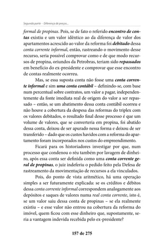 - Diferença de preços...Segunda parte
157 de 275
formal de propinas. Pois, se de fato o referido encontro de con-
tas existiu e um valor idêntico ao da diferença de valor dos
apartamentos acrescido ao valor da reforma foi debitado dessa
conta corrente informal, então, rastreando o movimento desse
recurso, seria possível comprovar como e de que modo recur-
sos de propina, oriundos da Petrobras, teriam sido repassados
em benefício do ex-presidente e comprovar que esse encontro
de contas realmente ocorreu.
Mas, se essa suposta conta não fosse uma conta corren-
te informal e sim uma conta contábil – definindo-se, com base
num percentual sobre contratos, um valor a pagar, independen-
temente da fonte imediata real de origem do valor a ser repas-
sado – então, se um abatimento dessa conta contábil ocorreu e
não houve a cobertura da despesa das reformas do triplex com
os valores debitados, o resultado final desse processo é que um
volume de valores, que se converteria em propina, foi abatido
dessa conta, deixou de ser apurado nessa forma e deixou de ser
transferido – dado que os custos havidos com a reforma do apar-
tamento foram incorporados nos custos do empreendimento.
Ficará para os historiadores investigar por que, num
processo que condenou o réu também por lavagem de dinhei-
ro, após essa conta ser definida como uma conta corrente ge-
ral de propinas, o juiz indeferiu o pedido feito pela Defesa de
rastreamento da movimentação de recursos a ela vinculados.
Pois, do ponto de vista aritmético, há uma operação
simples a ser futuramente explicada: se os créditos e débitos
dessa conta corrente informal correspondem analogamente aos
depósitos e saques de valores numa real conta corrente, isto é,
se um valor saiu dessa conta de propinas – se ela realmente
existiu – e esse valor não entrou na cobertura da reforma do
imóvel, quem ficou com esse dinheiro que, supostamente, se-
ria a vantagem indevida recebida pelo ex-presidente?
 