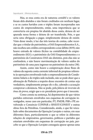 - Diferença de preços...Segunda parte
158 de 275
Mas, se essa conta era de natureza contábil e os valores
foram dela abatidos e não foram creditados em nenhum lugar,
e se os custos havidos com o triplex foram incorporados nos
custos do empreendimento, então, uma importância que se
converteria em propina foi abatida dessa conta, deixou de ser
apurada nessa forma e deixou de ser transferida. Pois, o que
seria uma obrigação a pagar, simplesmente deixou de existir.
Visto desse modo, à luz das três teorias de contas, cabe recor-
dar que: o titular do patrimônio, a OAS Empreendimentos S.A.,
não recebeu um crédito correspondente a esse débito (819); não
houve entrada de valores ilícitos na contabilidade do empre-
endimento (821); o patrimônio da OAS Empreendimentos e o
patrimônio da Construtora OAS são distintos, pois elas não se
confundem, e não houve movimentação de valores saídos do
patrimônio de uma para ingresso no patrimônio da outra (38).
Assim, como não houve a comprovação desse fluxo de
valores da suposta conta corrente informal de propinas referen-
te às operações envolvendo todo o empreendimento do Condo-
mínio Solaris e do triplex nele incluído, não se pode dizer que a
afirmação de Pinheiro a respeito desse encontro de contas seja
verdadeira, simplesmente porque ele o diz, cabendo a acusação
comprovar a denúncia. Não se pode, pela falácia de inversão do
ônus da prova, exigir que o ex-presidente prove que é inocente.
Como consta na sentença, há depoimentos de que vários
partidos estiveram envolvidos nos esquemas de corrupção in-
vestigados, nesse caso em particular, PT, PMDB, PSB e PP, en-
volvendo o Consórcio CONPAR e RNEST/CONEST e outras
obras fora da Petrobras. Considerando, ainda, o que foi veicu-
lado sobre documentos da Operação Lavajato e outras, em suas
diferentes fases, particularmente o que se refere às diferentes
relações de empresários, governantes, políticos e partidos que
estariam envolvidos em esquemas de corrupção no país, per-
cebe-se que a Operação Lavajato conseguiu apurar apenas uma
 