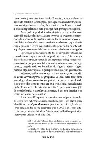 - Diferença de preços...Segunda parte
159 de 275
parte do conjunto a ser investigado. É preciso, pois, fortalecer as
ações de combate à corrupção, para que todas as denúncias se-
jam investigadas e apuradas, de maneira republicana, tratando
a todos de igual modo, sem proteger nem perseguir ninguém.
Assim,nãosepodedescartarahipótesedequesealgumre-
curso foi abatido da suposta conta corrente de propinas, no men-
cionado encontro de contas, e não se tenha comprovado o seu
paradeiro em benefício do ex-presidente, tal recurso, que não foi
empregado na reforma do apartamento, poderia ter beneficiado
a qualquer pessoa envolvida no esquema criminoso investigado.
Por isso, as declarações de todos os envolvidos devem ser
consideradas e apuradas, não se podendo dar crédito a uns e
descrédito a outros, incorrendo em argumentos logicamente in-
consistentes, que por uma falha de raciocínio terminam em algo
injusto, prejudicando ou beneficiando alguma pessoa, algum
partido, alguma empresa, algum politico ou algum governante.
Vejamos, então, como aparece na sentença o conceito
de conta corrente geral de propinas. O ideal seria fazer uma
genealogia desse conceito, no próprio processo, consultando
o conjunto dos depoimentos em sua cronologia, para detectar
onde ele aparece pela primeira vez. Porém, como nosso objeto
de estudo lógico é a própria sentença, é em seu interior que
temos de realizar essa análise.
É no item 522 que esse conceito tem origem, formula-
do como um representamen semiótico, como um signo, para
identificar um objeto dinâmico que é a contabilização de va-
lores arrecadados sobre contratos que a OAS tinha com dife-
rentes empresas, incluindo a Petrobras, distribuídos posterior-
mente para diferentes finalidades.
522. […] Juiz Federal:- Esse dinheiro ia para o senhor […]
Vaccari pessoalmente ou ele intermediava pagamentos a al-
guém?
[...] Pinheiro Filho:- Esse dinheiro, existia uma metodologia
de quando em quando, de vez em quando nós estávamos de-
 