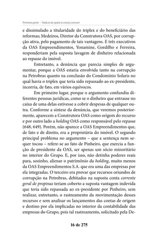 - Falácia do apelo à crença comumPrimeira parte
16 de 275
e dissimulado a titularidade do triplex e do beneficiário das
reformas; Medeiros, Diretor da Construtora OAS, por corrup-
ção ativa, pelo pagamento de tais vantagens. E três executivos
da OAS Empreendimentos, Yonamine, Gordilho e Ferreira,
responderiam pela suposta lavagem de dinheiro relacionada
ao repasse do imóvel.
Entretanto, a denúncia que parecia simples de argu-
mentar, porque a OAS estaria envolvida tanto na corrupção
na Petrobras quanto na conclusão do Condomínio Solaris no
qual havia o triplex que teria sido repassado ao ex-presidente,
incorria, de fato, em vários equívocos.
Em primeiro lugar, porque o argumento confundiu di-
ferentes pessoas jurídicas, como se o dinheiro que entrasse no
caixa de uma delas estivesse a cobrir despesas de qualquer ou-
tra. Conforme a síntese da denúncia, que veremos posterior-
mente, aparecem a Construtora OAS como origem do recurso
e por outro lado a holding OAS como responsável pelo repasse
(648, 649). Porém, não aparece a OAS Empreendimentos que,
de fato e de direito, era a proprietária do imóvel. O segundo
principal problema no argumento – que a sentença nem se-
quer tocou – refere-se ao fato de Pinheiro, que exercia a fun-
ção de presidente da OAS, ser apenas um sócio minoritário
no interior do Grupo. E, por isso, não detinha poderes reais
para, sozinho, alienar o patrimônio da holding, muito menos
da OAS Empreendimentos S.A. que era uma das empresas por
ela integradas. O terceiro era provar que recursos oriundos de
corrupção na Petrobras, debitados na suposta conta corrente
geral de propinas teriam coberto a suposta vantagem indevida
que teria sido repassada ao ex-presidente por Pinheiro, sem
realizar, entretanto, o rastreamento da movimentação desses
recursos e sem analisar os lançamentos das contas de origem
e destino por ela implicadas no interior da contabilidade das
empresas do Grupo, pois tal rastreamento, solicitado pela De-
 