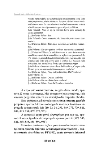 - Diferença de preços...Segunda parte
160 de 275
vendo para pagar e ele determinava de que forma seria feito
esse pagamento, várias vezes via doações oficiais tanto ao di-
retório nacional do partido dos trabalhadores como a outros
diretórios, ou, em alguns casos, para alguns políticos.
Juiz Federal:- Não sei se eu entendi, havia uma espécie de
conta corrente?
[...] Pinheiro Filho:- Sim.
Juiz Federal:- Conta corrente não bancária, uma conta cor-
rente...
[...] Pinheiro Filho:- Não, não, informal, de débitos e crédi-
tos.
Juiz Federal:- E o que gerava créditos nessa conta corrente?
[...] Pinheiro Filho:- Os créditos eram a cada faturamento
recebido, a cada fatura recebida, se aplicava o percentual de
1% e isso era contabilizado informalmente, e de quando em
quando era feito um acerto com o senhor [...] Vaccari e ele
nos dizia, nos orientava a forma que devíamos pagar.
Juiz Federal:- Somente essas obras da Petrobras, Conpar e do
Rnest, geraram esses créditos ou outras também?
[...] Pinheiro Filho:- Não, outras também. Da Petrobras?
Juiz Federal:- É.
[...] Pinheiro Filho:- Outras também.
Juiz Federal:- Fora da Petrobras também?
[...] Pinheiro Filho:- Fora da Petrobras também.
A expressão conta corrente, surgida desse modo, apa-
rece 22 vezes na sentença. Mas somente o juiz a emprega, seja
em suas perguntas seja em sua descrição das respostas obtidas.
Essa expressão, adjetivada como conta corrente geral de
propinas, aparece 14 vezes ao longo da sentença, também em-
pregada somente pelo juiz (10, 32, 34, 293, 649, 773, 779, 841,
842, 843, 854, 859, 877, 953).
A expressão conta geral de propinas, por sua vez, apa-
rece 8 vezes, igualmente empregada apenas por ele (529, 545,
821, 856, 858, 885, 890, 935).
Há outras quatro variações, por ele usadas singularmen-
te: conta corrente informal de vantagem indevida (291), con-
ta corrente de créditos ao PT (535), conta corrente informal
 