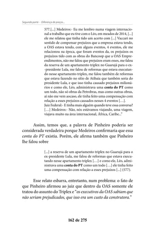 - Diferença de preços...Segunda parte
162 de 275
577.[...] Medeiros:- Eu me lembro numa viagem internacio-
nal a trabalho que eu tive com o Léo, em meados de 2014, [...]
ele me relatou que tinha tido um acerto com [...] Vaccari no
sentido de compensar prejuízos que a empresa estava tendo,
a OAS estava tendo, com alguns eventos, 4 eventos, ele me
relacionou na época, que foram eventos da, os prejuízos os
prejuízos tido com as obras do Bancoop que a OAS Empre-
endimentos, não me falou que prejuízos eram esses, me falou
da reserva de um apartamento triplex no Guarujá para o ex-
-presidente Lula, me falou de reformas que estava executan-
do nesse apartamento triplex, me falou também de reformas
que estava fazendo no sítio de Atibaia que também seria do
presidente Lula, e que isso tinha causado prejuízos milioná-
rios e como ele, Léo, administrava uma conta do PT como
um todo, não só obras da Petrobras, mas como outras obras,
aí não me vem aocaso, ele tinha feito uma compensação com
relação a esses prejuízos causados nesses 4 eventos […].
Juiz Federal:- E tinha mais alguém quando teve essa conversa?
[…] Medeiros:- Não, nós estávamos viajando, uma viagem,
viajava muito na área internacional, África, Caribe...”
Assim, temos que, a palavra de Pinheiro poderia ser
considerada verdadeira porque Medeiros confirmaria que essa
conta do PT existia. Porém, ele afirma também que Pinheiro
lhe falou sobre
[...] a reserva de um apartamento triplex no Guarujá para o
ex-presidente Lula, me falou de reformas que estava execu-
tando nesse apartamento triplex […] e como ele, Léo, admi-
nistrava uma conta do PT como um todo […] ele tinha feito
uma compensação com relação a esses prejuízos [...] (577).
Esse relato esbarra, entretanto, num problema: o fato de
que Pinheiro afirmou ao juiz que dentro da OAS somente ele
tratou do assunto do Triplex e “os executivos da OAS sabiam que
não seriam prejudicados, que isso era um custo da construtora.”
 