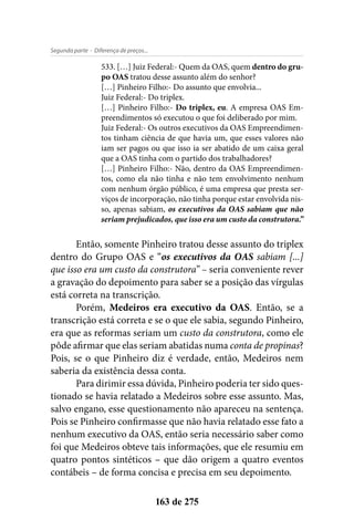 - Diferença de preços...Segunda parte
163 de 275
533. […] Juiz Federal:- Quem da OAS, quem dentro do gru-
po OAS tratou desse assunto além do senhor?
[…] Pinheiro Filho:- Do assunto que envolvia...
Juiz Federal:- Do triplex.
[…] Pinheiro Filho:- Do triplex, eu. A empresa OAS Em-
preendimentos só executou o que foi deliberado por mim.
Juiz Federal:- Os outros executivos da OAS Empreendimen-
tos tinham ciência de que havia um, que esses valores não
iam ser pagos ou que isso ia ser abatido de um caixa geral
que a OAS tinha com o partido dos trabalhadores?
[…] Pinheiro Filho:- Não, dentro da OAS Empreendimen-
tos, como ela não tinha e não tem envolvimento nenhum
com nenhum órgão público, é uma empresa que presta ser-
viços de incorporação, não tinha porque estar envolvida nis-
so, apenas sabiam, os executivos da OAS sabiam que não
seriam prejudicados, que isso era um custo da construtora.”
Então, somente Pinheiro tratou desse assunto do triplex
dentro do Grupo OAS e “os executivos da OAS sabiam [...]
que isso era um custo da construtora” – seria conveniente rever
a gravação do depoimento para saber se a posição das vírgulas
está correta na transcrição.
Porém, Medeiros era executivo da OAS. Então, se a
transcrição está correta e se o que ele sabia, segundo Pinheiro,
era que as reformas seriam um custo da construtora, como ele
pôde afirmar que elas seriam abatidas numa conta de propinas?
Pois, se o que Pinheiro diz é verdade, então, Medeiros nem
saberia da existência dessa conta.
Para dirimir essa dúvida, Pinheiro poderia ter sido ques-
tionado se havia relatado a Medeiros sobre esse assunto. Mas,
salvo engano, esse questionamento não apareceu na sentença.
Pois se Pinheiro confirmasse que não havia relatado esse fato a
nenhum executivo da OAS, então seria necessário saber como
foi que Medeiros obteve tais informações, que ele resumiu em
quatro pontos sintéticos – que dão origem a quatro eventos
contábeis – de forma concisa e precisa em seu depoimento.
 