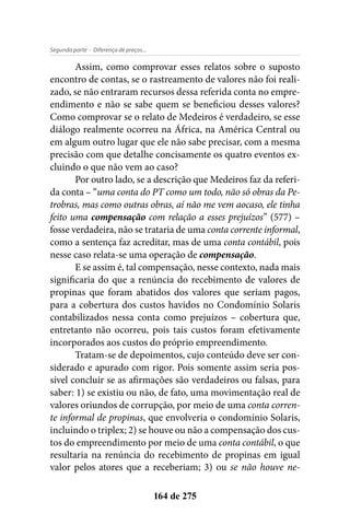 - Diferença de preços...Segunda parte
164 de 275
Assim, como comprovar esses relatos sobre o suposto
encontro de contas, se o rastreamento de valores não foi reali-
zado, se não entraram recursos dessa referida conta no empre-
endimento e não se sabe quem se beneficiou desses valores?
Como comprovar se o relato de Medeiros é verdadeiro, se esse
diálogo realmente ocorreu na África, na América Central ou
em algum outro lugar que ele não sabe precisar, com a mesma
precisão com que detalhe concisamente os quatro eventos ex-
cluindo o que não vem ao caso?
Por outro lado, se a descrição que Medeiros faz da referi-
da conta – “uma conta do PT como um todo, não só obras da Pe-
trobras, mas como outras obras, aí não me vem aocaso, ele tinha
feito uma compensação com relação a esses prejuízos” (577) –
fosse verdadeira, não se trataria de uma conta corrente informal,
como a sentença faz acreditar, mas de uma conta contábil, pois
nesse caso relata-se uma operação de compensação.
E se assim é, tal compensação, nesse contexto, nada mais
significaria do que a renúncia do recebimento de valores de
propinas que foram abatidos dos valores que seriam pagos,
para a cobertura dos custos havidos no Condomínio Solaris
contabilizados nessa conta como prejuízos – cobertura que,
entretanto não ocorreu, pois tais custos foram efetivamente
incorporados aos custos do próprio empreendimento.
Tratam-se de depoimentos, cujo conteúdo deve ser con-
siderado e apurado com rigor. Pois somente assim seria pos-
sível concluir se as afirmações são verdadeiros ou falsas, para
saber: 1) se existiu ou não, de fato, uma movimentação real de
valores oriundos de corrupção, por meio de uma conta corren-
te informal de propinas, que envolveria o condomínio Solaris,
incluindo o triplex; 2) se houve ou não a compensação dos cus-
tos do empreendimento por meio de uma conta contábil, o que
resultaria na renúncia do recebimento de propinas em igual
valor pelos atores que a receberiam; 3) ou se não houve ne-
 