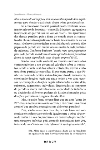 - Diferença de preços...Segunda parte
165 de 275
nhum acerto de corrupção e sim uma combinação de dois depoi-
mentos para simular a existência de um crime que não existiu.
Se a conta fosse contábil, possivelmente envolveria lança-
mentos não só da Petrobras – como fala Medeiros, agregando a
informação de que “aí não me vem ao caso” – mas igualmente
dos demais partidos, pois a fonte de entrada eram os contra-
tos das obras e não os partidos e se havia lançamentos de várias
obras, não haveria como fechar a contabilidade do que teria sido
pago a cada partido sem cruzar todas as contas de cada partido e
de cada obra. Conforme Pinheiro, “existia regra para pagamento
para cada partido, mas dentro de cada operador desses partidos a
forma de pagar dependia da casa, de cada empresa”(519).
Sendo uma conta contábil, os recursos movimentados
corresponderiam a um percentual calculado sobre os contra-
tos, sendo a fonte real dos valores, entretanto, diversa e não
uma fonte particular específica. E, por outra parte, o que Pi-
nheiro chamou de débitos seriam lançamentos de toda ordem,
envolvendo doações legais que nada teriam a ver com recur-
sos de corrupção e doações ilegais relacionadas a caixa dois,
subornos, pagamentos individuais direcionados ao conjunto
de partidos e atores individuais com capacidade de influência
ou decisão dos diferentes poderes do Estado alcançados pelas
doações, patrocínios e pagamentos da OAS.
Mas, se assim fosse, porque dizer que era uma “conta do
PT” e tratá-la como uma conta corrente e não como uma conta
contábil que envolvia operações com diferentes partidos?
Pois, sendo uma conta corrente, deveria haver um cor-
rentista e este deveria ser o elo de ligação entre o crime do acer-
to de contas e o réu do processo a ser condenado por receber
uma vantagem indevida, pois, como foi nomeada no item 291,
trata-se de uma “conta corrente informal de vantagem indevida”.
831. Além disso, o envolvimento direto do ex-Presidente
na aquisição do bem é revelado pelo fato de ter visitado o
 