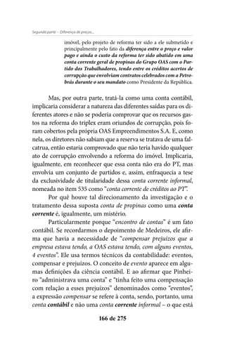 - Diferença de preços...Segunda parte
166 de 275
imóvel, pelo projeto de reforma ter sido a ele submetido e
principalmente pelo fato da diferença entre o preço e valor
pago e ainda o custo da reforma ter sido abatido em uma
conta corrente geral de propinas do Grupo OAS com o Par-
tido dos Trabalhadores, tendo entre os créditos acertos de
corrupção que envolviam contratos celebrados com a Petro-
brás durante o seu mandato como Presidente da República.
Mas, por outra parte, tratá-la como uma conta contábil,
implicaria considerar a natureza das diferentes saídas para os di-
ferentes atores e não se poderia comprovar que os recursos gas-
tos na reforma do triplex eram oriundos de corrupção, pois fo-
ram cobertos pela própria OAS Empreendimentos S.A. E, como
nela, os diretores não sabiam que a reserva se tratava de uma fal-
catrua, então estaria comprovado que não teria havido qualquer
ato de corrupção envolvendo a reforma do imóvel. Implicaria,
igualmente, em reconhecer que essa conta não era do PT, mas
envolvia um conjunto de partidos e, assim, enfraquecia a tese
da exclusividade de titularidade dessa conta corrente informal,
nomeada no item 535 como “conta corrente de créditos ao PT”.
Por quê houve tal direcionamento da investigação e o
tratamento dessa suposta conta de propinas como uma conta
corrente é, igualmente, um mistério.
Particularmente porque “encontro de contas” é um fato
contábil. Se recordarmos o depoimento de Medeiros, ele afir-
ma que havia a necessidade de “compensar prejuízos que a
empresa estava tendo, a OAS estava tendo, com alguns eventos,
4 eventos”. Ele usa termos técnicos da contabilidade: eventos,
compensar e prejuízos. O conceito de evento aparece em algu-
mas definições da ciência contábil. E ao afirmar que Pinhei-
ro “administrava uma conta” e “tinha feito uma compensação
com relação a esses prejuízos” denominados como “eventos”,
a expressão compensar se refere à conta, sendo, portanto, uma
conta contábil e não uma conta corrente informal – o que está
 