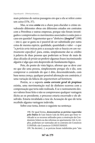 - Diferença de preços...Segunda parte
167 de 275
mais próximo de outras passagens em que a ela se refere como
um caixa (576, 37).
Mas, se essa conta era a chave para elucidar o crime en-
volvendo diferentes obras em diferentes estados em contratos
com a Petrobras e outras empresas, porque não foram investi-
gados e comprovados os movimentos associados à conta para o
caso em questão? Argumentar que o “dinheiro é fungível” (199)
– isto é, que se gasta ou é passível de ser substituído por outra
coisa de mesma espécie, qualidade, quantidade e valor – e que
“a perícia seria inócua pois a acusação não se baseia em um ras-
treamento específico”, para, então, simplesmente dar-se crédito
à palavra de duas pessoas que poderiam se livrar de mais de
duas décadas de prisão ao proferir algumas frases incriminando
alguém é algo que está desprovido de fundamento lógico.
Pois, do ponto de vista lógico, afirmar que se deve crer
no que diz uma pessoa, simplesmente porque ela o diz, sem
comprovar o conteúdo do que é dito, desconsiderando, com
base nessa crença, qualquer possível afirmação em contrário, é
uma variação da falácia do argumentum ad hominem.
Porém, se a suposta conta corrente geral de propinas
existiu, uma movimentação real de dinheiro ocorreu com a
compensação que teria sido realizada. E se o rastreamento des-
ses valores fosse feito e não se comprovasse qualquer vantagem
ilícita ao ex-presidente, o processo estaria encerrado e ele ab-
solvido. Estaria invalidada a tese da Acusação de que ele teria
recebido alguma vantagem indevida.
Sobre esse tema, lemos o seguinte na sentença:
198. De igual forma, desnecessárias as perícias requeridas
pela Defesa de Luiz Inácio Lula da Silva para que fosse ve-
rificado se os recursos utilizados para a construção do Con-
domínio Solaris ou das reformas no apartamento 164-A, tri-
plex, poderiam ser rastreadas até os contratos do Consórcio
CONPAR e do Consórcio CONEST/RNEST.
199. Na decisão[...], as perícias foram indeferidas pois “não
 