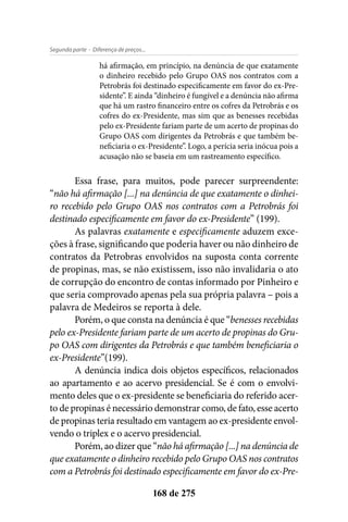 - Diferença de preços...Segunda parte
168 de 275
há afirmação, em princípio, na denúncia de que exatamente
o dinheiro recebido pelo Grupo OAS nos contratos com a
Petrobrás foi destinado especificamente em favor do ex-Pre-
sidente”. E ainda “dinheiro é fungível e a denúncia não afirma
que há um rastro financeiro entre os cofres da Petrobrás e os
cofres do ex-Presidente, mas sim que as benesses recebidas
pelo ex-Presidente fariam parte de um acerto de propinas do
Grupo OAS com dirigentes da Petrobrás e que também be-
neficiaria o ex-Presidente”. Logo, a perícia seria inócua pois a
acusação não se baseia em um rastreamento específico.
Essa frase, para muitos, pode parecer surpreendente:
“não há afirmação [...] na denúncia de que exatamente o dinhei-
ro recebido pelo Grupo OAS nos contratos com a Petrobrás foi
destinado especificamente em favor do ex-Presidente” (199).
As palavras exatamente e especificamente aduzem exce-
ções à frase, significando que poderia haver ou não dinheiro de
contratos da Petrobras envolvidos na suposta conta corrente
de propinas, mas, se não existissem, isso não invalidaria o ato
de corrupção do encontro de contas informado por Pinheiro e
que seria comprovado apenas pela sua própria palavra – pois a
palavra de Medeiros se reporta à dele.
Porém, o que consta na denúncia é que “benesses recebidas
pelo ex-Presidente fariam parte de um acerto de propinas do Gru-
po OAS com dirigentes da Petrobrás e que também beneficiaria o
ex-Presidente”(199).
A denúncia indica dois objetos específicos, relacionados
ao apartamento e ao acervo presidencial. Se é com o envolvi-
mento deles que o ex-presidente se beneficiaria do referido acer-
to de propinas é necessário demonstrar como, de fato, esse acerto
de propinas teria resultado em vantagem ao ex-presidente envol-
vendo o triplex e o acervo presidencial.
Porém, ao dizer que “não há afirmação [...] na denúncia de
que exatamente o dinheiro recebido pelo Grupo OAS nos contratos
com a Petrobrás foi destinado especificamente em favor do ex-Pre-
 