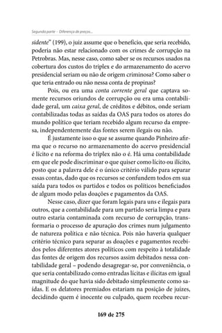 - Diferença de preços...Segunda parte
169 de 275
sidente” (199), o juiz assume que o benefício, que seria recebido,
poderia não estar relacionado com os crimes de corrupção na
Petrobras. Mas, nesse caso, como saber se os recursos usados na
cobertura dos custos do triplex e do armazenamento do acervo
presidencial seriam ou não de origem criminosa? Como saber o
que teria entrado ou não nessa conta de propinas?
Pois, ou era uma conta corrente geral que captava so-
mente recursos oriundos de corrupção ou era uma contabili-
dade geral, um caixa geral, de créditos e débitos, onde seriam
contabilizadas todas as saídas da OAS para todos os atores do
mundo político que teriam recebido algum recurso da empre-
sa, independentemente das fontes serem ilegais ou não.
É justamente isso o que se assume quando Pinheiro afir-
ma que o recurso no armazenamento do acervo presidencial
é lícito e na reforma do triplex não o é. Há uma contabilidade
em que ele pode discriminar o que quiser como lícito ou ilícito,
posto que a palavra dele é o único critério válido para separar
essas contas, dado que os recursos se confundem todos em sua
saída para todos os partidos e todos os políticos beneficiados
de algum modo pelas doações e pagamentos da OAS.
Nesse caso, dizer que foram legais para uns e ilegais para
outros, que a contabilidade para um partido seria limpa e para
outro estaria contaminada com recurso de corrupção, trans-
formaria o processo de apuração dos crimes num julgamento
de natureza política e não técnica. Pois não haveria qualquer
critério técnico para separar as doações e pagamentos recebi-
dos pelos diferentes atores políticos com respeito à totalidade
das fontes de origem dos recursos assim debitados nessa con-
tabilidade geral – podendo desagregar-se, por conveniência, o
que seria contabilizado como entradas lícitas e ilícitas em igual
magnitude do que havia sido debitado simplesmente como sa-
ídas. E os delatores premiados estariam na posição de juízes,
decidindo quem é inocente ou culpado, quem recebeu recur-
 