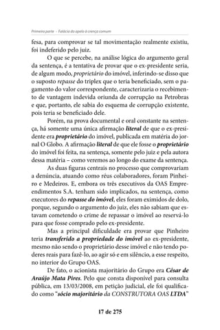 - Falácia do apelo à crença comumPrimeira parte
17 de 275
fesa, para comprovar se tal movimentação realmente existiu,
foi indeferido pelo juiz.
O que se percebe, na análise lógica do argumento geral
da sentença, é a tentativa de provar que o ex-presidente seria,
de algum modo, proprietário do imóvel, inferindo-se disso que
o suposto repasse do triplex que o teria beneficiado, sem o pa-
gamento do valor correspondente, caracterizaria o recebimen-
to de vantagem indevida oriunda de corrupção na Petrobras
e que, portanto, ele sabia do esquema de corrupção existente,
pois teria se beneficiado dele.
Porém, na prova documental e oral constante na senten-
ça, há somente uma única afirmação literal de que o ex-presi-
dente era proprietário do imóvel, publicada em matéria do jor-
nal O Globo. A afirmação literal de que ele fosse o proprietário
do imóvel foi feita, na sentença, somente pelo juiz e pela autora
dessa matéria – como veremos ao longo do exame da sentença.
As duas figuras centrais no processo que comprovariam
a denúncia, atuando como réus colaboradores, foram Pinhei-
ro e Medeiros. E, embora os três executivos da OAS Empre-
endimentos S.A. tenham sido implicados, na sentença, como
executores do repasse do imóvel, eles foram eximidos de dolo,
porque, segundo o argumento do juiz, eles não sabiam que es-
tavam cometendo o crime de repassar o imóvel ao reservá-lo
para que fosse comprado pelo ex-presidente.
Mas a principal dificuldade era provar que Pinheiro
teria transferido a propriedade do imóvel ao ex-presidente,
mesmo não sendo o proprietário desse imóvel e não tendo po-
deres reais para fazê-lo, ao agir só e em silêncio, a esse respeito,
no interior do Grupo OAS.
De fato, o acionista majoritário do Grupo era César de
Araújo Mata Pires. Pelo que consta disponível para consulta
pública, em 13/03/2008, em petição judicial, ele foi qualifica-
do como “sócio majoritário da CONSTRUTORA OAS LTDA”
 