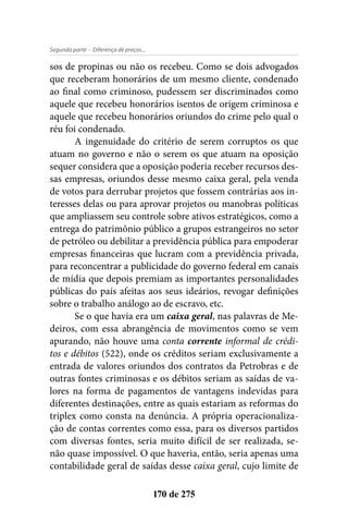 - Diferença de preços...Segunda parte
170 de 275
sos de propinas ou não os recebeu. Como se dois advogados
que receberam honorários de um mesmo cliente, condenado
ao final como criminoso, pudessem ser discriminados como
aquele que recebeu honorários isentos de origem criminosa e
aquele que recebeu honorários oriundos do crime pelo qual o
réu foi condenado.
A ingenuidade do critério de serem corruptos os que
atuam no governo e não o serem os que atuam na oposição
sequer considera que a oposição poderia receber recursos des-
sas empresas, oriundos desse mesmo caixa geral, pela venda
de votos para derrubar projetos que fossem contrárias aos in-
teresses delas ou para aprovar projetos ou manobras políticas
que ampliassem seu controle sobre ativos estratégicos, como a
entrega do patrimônio público a grupos estrangeiros no setor
de petróleo ou debilitar a previdência pública para empoderar
empresas financeiras que lucram com a previdência privada,
para reconcentrar a publicidade do governo federal em canais
de mídia que depois premiam as importantes personalidades
públicas do país afeitas aos seus ideários, revogar definições
sobre o trabalho análogo ao de escravo, etc.
Se o que havia era um caixa geral, nas palavras de Me-
deiros, com essa abrangência de movimentos como se vem
apurando, não houve uma conta corrente informal de crédi-
tos e débitos (522), onde os créditos seriam exclusivamente a
entrada de valores oriundos dos contratos da Petrobras e de
outras fontes criminosas e os débitos seriam as saídas de va-
lores na forma de pagamentos de vantagens indevidas para
diferentes destinações, entre as quais estariam as reformas do
triplex como consta na denúncia. A própria operacionaliza-
ção de contas correntes como essa, para os diversos partidos
com diversas fontes, seria muito difícil de ser realizada, se-
não quase impossível. O que haveria, então, seria apenas uma
contabilidade geral de saídas desse caixa geral, cujo limite de
 