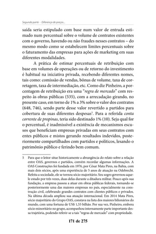 - Diferença de preços...Segunda parte
171 de 275
saída seria estipulado com base num valor de entrada esti-
mado num percentual sobre o volume de contratos existentes
com o governo, havendo ou não fraudes nesses contratos – do
mesmo modo como se estabelecem limites percentuais sobre
o faturamento das empresas para ações de marketing em suas
diferentes modalidades.
A prática de estimar percentuais de retribuição com
base em volumes de operações ou de retorno do investimento
é habitual na iniciativa privada, recebendo diferentes nomes,
tais como: comissão de vendas, bônus de volume, taxa de cor-
retagem, taxa de intermediação, etc. Como diz Pinheiro, a por-
centagem de retribuição era uma “regra de mercado” com res-
peito às obras públicas (535), com a arrecadação girando, no
presente caso, em torno de 1% a 3% sobre o valor dos contratos
(648, 746), sendo parte desse valor revertido a partidos para
cobertura de suas diferentes despesas5
. Para a referida conta
corrente de propinas, teria sido destinado 1% (10). Seja qual for
o percentual, é inadmissível a existência de mecanismos escu-
sos que beneficiam empresas privadas em seus contratos com
entes públicos e mistos gerando resultados indevidos, poste-
riormente compartilhados com partidos e políticos, lesando o
patrimônio público e ferindo bem comum.
5	 Para que o leitor situe historicamente a abrangência do relato sobre a relação
entre OAS, governos e partidos, convém recordar algumas informações. A
OAS Construções foi fundada em 1976, por César Mata Pires, na Bahia, com
mais dois sócios, após uma experiência de 5 anos de atuação na Odebrecht.
Refeita a sociedade, ele se tornou sócio majoritário. Seu sogro governou aque-
le estado por três vezes, duas delas durante a ditadura militar. Pouco após sua
fundação, a empresa passou a atuar em obras públicas federais, tornando-se
posteriormente uma das maiores empresas no país, especialmente na cons-
trução civil, celebrando grandes contratos com clientes públicos e privados.
Na última década ampliou sua atuação internacional. Em 2014 Mata Pires,
sócio majoritário do Grupo OAS, constava na lista dos maiores bilionários do
mundo, com uma fortuna de US$ 1,55 bilhão. Por sua vez, Pinheiro, embora
sócio minoritário no grupo, acompanhou internamente parte importante des-
sa trajetória, podendo referir-se a tais “regras de mercado” com propriedade.
 