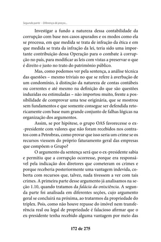 - Diferença de preços...Segunda parte
172 de 275
Investigar a fundo a natureza dessa contabilidade da
corrupção com base nos casos apurados e os modos como ela
se processa, em que medida se trata de infração da ética e em
que medida se trata da infração da lei, teria sido uma impor-
tante contribuição dessa Operação para o combate à corrup-
ção no país, para modificar as leis com vistas a preservar o que
é direito e justo no trato do patrimônio público.
Mas, como podemos ver pela sentença, a análise técnica
das questões – mesmo triviais no que se refere à averbação de
um condomínio, à distinção da natureza de contas contábeis
ou correntes e até mesmo na definição do que são questões
induzidas ou estimuladas – não importou muito, frente a pos-
sibilidade de comprovar uma tese originária, que se mostrou
sem fundamentos e que somente consegue ser defendida reto-
ricamente com base num grande conjunto de falhas lógicas na
organização dos argumentos.
Assim, se por hipótese, o grupo OAS favorecesse o ex-
-presidente com valores que não foram recebidos nos contra-
tos com a Petrobras, como provar que isso seria um crime se os
recursos viessem do próprio faturamento geral das empresas
que compõem o Grupo?
O argumento da sentença será que o ex-presidente sabia
e permitiu que a corrupção ocorresse, porque era responsá-
vel pela indicação dos diretores que cometeram os crimes e
porque receberia posteriormente uma vantagem indevida, co-
berta com recursos que, talvez, nada tivessem a ver com tais
crimes. A primeira parte desse argumento já analisamos na se-
ção 1.10, quando tratamos da falácia da onisciência. A segun-
da parte foi analisada em diferentes seções, cujo argumento
geral se concluirá na próxima, ao tratarmos da propriedade do
triplex. Pois, como não houve repasse do imóvel nem transfe-
rência real ou legal de propriedade é falacioso afirmar que o
ex-presidente tenha recebido alguma vantagem por meio das
 
