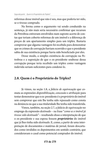- Quem é o Proprietário do Triplex?Segunda parte
173 de 275
reformas desse imóvel que não é seu, mas que poderia ter sido,
se o tivesse comprado.
Na forma como o argumento vai sendo conduzido na
sentença, já não mais seria necessário confirmar que recursos
da Petrobras estiveram envolvidos num suposto acerto de con-
tas que teriam coberto reformas de um imóvel e a diferença de
preços de um apartamento simples para um triplex. Bastaria
comprovar que alguma vantagem foi recebida para demonstrar
que os crimes de corrupção haviam ocorrido e que o presidente
sabia de sua existência porque havia sido beneficiado por eles.
Desse modo, a simples existência da corrupção na Pe-
trobras e a suposição de que o ex-presidente soubesse dessa
corrupção porque teria recebido um triplex como vantagem
indevida seriam suficientes para condená-lo.
2.8. Quem é o Proprietário do Triplex?
Já vimos, na seção 1.8, a falácia de equivocação que co-
muta as expressões disponibilização, concessão e atribuição para
tentar demonstrar que o ex-presidente é o proprietário do imóvel
sem comprovar que este lhe tenha sido repassado como consta
na denúncia ou que a sua titularidade lhe tenha sido transferida.
Vimos, também, na seção 2.7, a falácia de equivocação no
emprego da expressão destinado – na frase “como se o imóvel já
tivesse sido destinado” – resultando disso a interpretação de que
o ex-presidente e sua esposa fossem proprietários do imóvel
que já lhes tinha sido destinado. E, como, a partir de uma inter-
pretação de documentos e matérias de jornal, foram descarta-
dos como inválidos os depoimentos em sentido contrário, que
consideravam o casal como potencial comprador do imóvel.
 