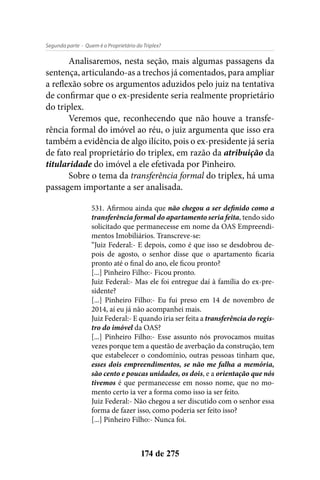 - Quem é o Proprietário do Triplex?Segunda parte
174 de 275
Analisaremos, nesta seção, mais algumas passagens da
sentença, articulando-as a trechos já comentados, para ampliar
a reflexão sobre os argumentos aduzidos pelo juiz na tentativa
de confirmar que o ex-presidente seria realmente proprietário
do triplex.
Veremos que, reconhecendo que não houve a transfe-
rência formal do imóvel ao réu, o juiz argumenta que isso era
também a evidência de algo ilícito, pois o ex-presidente já seria
de fato real proprietário do triplex, em razão da atribuição da
titularidade do imóvel a ele efetivada por Pinheiro.
Sobre o tema da transferência formal do triplex, há uma
passagem importante a ser analisada.
531. Afirmou ainda que não chegou a ser definido como a
transferência formal do apartamento seria feita, tendo sido
solicitado que permanecesse em nome da OAS Empreendi-
mentos Imobiliários. Transcreve-se:
“Juiz Federal:- E depois, como é que isso se desdobrou de-
pois de agosto, o senhor disse que o apartamento ficaria
pronto até o final do ano, ele ficou pronto?
[...] Pinheiro Filho:- Ficou pronto.
Juiz Federal:- Mas ele foi entregue daí à família do ex-pre-
sidente?
[...] Pinheiro Filho:- Eu fui preso em 14 de novembro de
2014, aí eu já não acompanhei mais.
Juiz Federal:- E quando iria ser feita a transferência do regis-
tro do imóvel da OAS?
[...] Pinheiro Filho:- Esse assunto nós provocamos muitas
vezes porque tem a questão de averbação da construção, tem
que estabelecer o condomínio, outras pessoas tinham que,
esses dois empreendimentos, se não me falha a memória,
são cento e poucas unidades, os dois, e a orientação que nós
tivemos é que permanecesse em nosso nome, que no mo-
mento certo ia ver a forma como isso ia ser feito.
Juiz Federal:- Não chegou a ser discutido com o senhor essa
forma de fazer isso, como poderia ser feito isso?
[...] Pinheiro Filho:- Nunca foi.
 