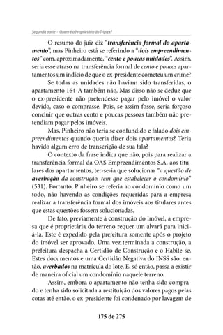 - Quem é o Proprietário do Triplex?Segunda parte
175 de 275
O resumo do juiz diz “transferência formal do aparta-
mento”, mas Pinheiro está se referindo a “dois empreendimen-
tos” com, aproximadamente, “cento e poucas unidades”. Assim,
seria esse atraso na transferência formal de cento e poucos apar-
tamentos um indício de que o ex-presidente cometeu um crime?
Se todas as unidades não haviam sido transferidas, o
apartamento 164-A também não. Mas disso não se deduz que
o ex-presidente não pretendesse pagar pelo imóvel o valor
devido, caso o comprasse. Pois, se assim fosse, seria forçoso
concluir que outras cento e poucas pessoas também não pre-
tendiam pagar pelos imóveis.
Mas, Pinheiro não teria se confundido e falado dois em-
preendimentos quando queria dizer dois apartamentos? Teria
havido algum erro de transcrição de sua fala?
O contexto da frase indica que não, pois para realizar a
transferência formal da OAS Empreendimentos S.A. aos titu-
lares dos apartamentos, ter-se-ia que solucionar “a questão de
averbação da construção, tem que estabelecer o condomínio”
(531). Portanto, Pinheiro se referia ao condomínio como um
todo, não havendo as condições requeridas para a empresa
realizar a transferência formal dos imóveis aos titulares antes
que estas questões fossem solucionadas.
De fato, previamente à construção do imóvel, a empre-
sa que é proprietária do terreno requer um alvará para inici-
á-la. Este é expedido pela prefeitura somente após o projeto
do imóvel ser aprovado. Uma vez terminada a construção, a
prefeitura despacha a Certidão de Construção e o Habite-se.
Estes documentos e uma Certidão Negativa do INSS são, en-
tão, averbados na matrícula do lote. E, só então, passa a existir
de maneira oficial um condomínio naquele terreno.
Assim, embora o apartamento não tenha sido compra-
do e tenha sido solicitada a restituição dos valores pagos pelas
cotas até então, o ex-presidente foi condenado por lavagem de
 